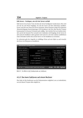 134                               Kapitel 4: Trojaner

Edit-Server – Festlegen, wie sich der Server verhält
Edit-Server ist ein Zusatz-Tool, mit dem der Server konfiguriert werden kann. Hier wird
z.B. die Art und Weise festgelegt, wie sich der Server auf dem Zielrechner installiert.
Ferner wird hier der Name des Servers bestimmt. Hinzu kommen einige ICQ-Optionen
(Benachrichtigung, Passwortspionage, UIN-Extraktion), der Port, über den der Trojaner
kommuniziert (in neueren Versionen auch zufällig – hier wird der Port zur Laufzeit ermit-
telt) und ob der benutzte Port versteckt wird. Außerdem wird festgelegt, ob der Server di-
rekt nach der Installation sofort gestartet wird und ob er mit einer anderen ausführbaren
Datei verbunden werden soll, um den Server vor der Installation zu verstecken.
So vorbereitet geht der Angreifer in vielfältiger Weise auf sein Opfer zu und versucht,
den Server im Zielsystem zu installieren.




Bild 4.7: Ein Blick in die Schaltzentrale von SubSeven



4.5.2 Das kann SubSeven auf einem Rechner
Hier habe ich die Funktionen aus der Dokumentation aufgelistet, um zu verdeutlichen,
was mit diesem Trojaner alles möglich ist.
 