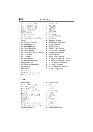 136                               Kapitel 4: Trojaner

■   Turn on Scroll Lock / Off              ■   Download files
■   Turn on Caps Lock / Off                ■   Upload files
■   Turn on Num Lock / Off                 ■   Get File Size
■   Connect / Disconnect                   ■   Delete File
■   Fast IP Scanner                        ■   Play *.WAV
■   Get Computer Name                      ■   Set Wallpaper
■   Get User Name                          ■   Print .TXT.RTF file
■   Get Windows and System Folder          ■   Show Image
    Names                                  ■   List visible windows
■   Get Computer Company                   ■   List All Active Applications
■   Get Windows Version                    ■   Focus on Window
■   Get Windows Platform                   ■   Close Window
■   Get Current Resolution                 ■   Disable X (close) button
■   Get DirectX Version                    ■   Hide a Window from view
■   Get Current Bytes per Pixel settings   ■   Show a Hidden Window
■   Get CPU Vendor                         ■   Disable Window
■   Get CPU Speed                          ■   Enable Disabled Window
■   Get Hard Drive Size                    ■   Set Quality of Full Screen Capture
■   Get Hard Drive Free Space              ■   Set Quality of Thumbnail Capture
■   Change Server Port                     ■   Set Chat font size and Colors
■   Set/Remove Server Password             ■   Set Client's User Name
■   Update Server                          ■   Set local 'Download' Directory
■   Close Server                           ■   Set Quick Help [Hints]
■   Remove Server
■   ICQ Pager Connection Notify
■   IRC Connection Notify


Sub7 2.0:
■   Restart server                         ■   Bussiness name
■   Aol Instant Messenger Spy              ■   City
■   Yahoo Messenger Spy                    ■   Company
■   Microsoft Messenger Spy                ■   Country
■   Retrieve list of ICQ uins and          ■   Customer type
    passwords                              ■   E-Mail
■   Retrieve list of AIM users and         ■   Real name
    passwords                              ■   State
■   App Redirect                           ■   City code
■   Edit file                              ■   Country code
■   Perform clicks on victim's desktop     ■   Local Phone
■   Set/Change Screen Saver settings       ■   Zip code
    [Scrolling Marquee]                    ■   Configure Client colors
 