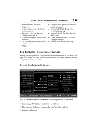 4.5 Sub7 – Trojaner mit erschreckenden Möglichkeiten                137
■   Restart Windows [see below]            ■   Configure menu options [add/delete pa-
■   Ping server                                ges, change names]
■   Compress/Decompress files before       ■   Automatically Display Image when
    and after transfers                        downloaded [jpg,bmp]
■   The Matrix Ultra Fast IP scanner       ■   Automatically edit files when downloa-
    [thanks to Blade's TH]                     ded [txt,bat]
■   IP Tool [Resolve Host names/Ping IP    ■   Change port numbers for The Matrix,
    addresses]                                 Keylogger and Spies
■   Get victim's home info [not possible   ■   Retrieve " Sub7 message of the day"
    on all servers]:
■   Address


4.5.3 Feintuning – Gefahren unter der Lupe
Wichtige Einstellungen in der Konfiguration von SubSeven werden im Edit-Server fest-
gelegt. Hier geht es vor allem um die Verhaltensweisen des Servers, wenn der Rechner
»erfolgreich« infiziert worden ist.


Die Servereinstellungen unter der Lupe:




Bild 4.8: Server-Konfiguration nach Belieben – Steuerungsoptionen für den Server

1. Port festlegen: 27374 ist der Standardport von SubSeven.

2. Hier kann man das Passwort eingeben, das beim Verbinden erscheint.

3. Passwort wiederholen.
 