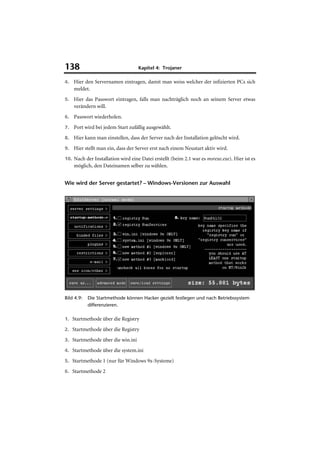 138                                Kapitel 4: Trojaner

4. Hier den Servernamen eintragen, damit man weiss welcher der infizierten PCs sich
    meldet.
5. Hier das Passwort eintragen, falls man nachträglich noch an seinem Server etwas
    verändern will.
6. Passwort wiederholen.

7. Port wird bei jedem Start zufällig ausgewählt.

8. Hier kann man einstellen, dass der Server nach der Installation gelöscht wird.

9. Hier stellt man ein, dass der Server erst nach einem Neustart aktiv wird.

10. Nach der Installation wird eine Datei erstellt (beim 2.1 war es msrexe.exe). Hier ist es
    möglich, den Dateinamen selber zu wählen.


Wie wird der Server gestartet? – Windows-Versionen zur Auswahl




Bild 4.9:   Die Startmethode können Hacker gezielt festlegen und nach Betriebssystem
            differenzieren.

1. Startmethode über die Registry

2. Startmethode über die Registry

3. Startmethode über die win.ini

4. Startmethode über die system.ini

5. Startmethode 1 (nur für Windows 9x-Systeme)

6. Startmethode 2
 