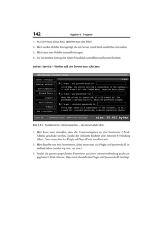 142                                Kapitel 4: Trojaner

1. Markiert man dieses Feld, aktiviert man den Filter.

2. Hier werden Befehle hinzugefügt, die am Server vom Client ausführbar sein sollen.

3. Hier kann man Befehle manuell eintragen.

4. Zu löschenden Eintrag mit einem Mausklick auswählen und hiermit löschen.


Adress-Service – Wohin soll der Server was schicken:




Bild 4.14: Postdienst für »Wissenswertes« – da steckt Gefahr drin.

1. Hier kann man einstellen, dass alle Tastatureingaben an eine bestimmte E-Mail-
   Adresse geschickt werden, sobald der infizierte Rechner eine Internet-Verbindung
   öffnet. Dazu muss aber das Plugin sub7keys.dll mit installiert sein.
2. Hier dasselbe nur mit Passwörtern, dabei muss man das Plugin sub7passwords.dll in-
   stalliert haben (sendet icq, aim, ras, usw.).
3. Sendet die ganzen gespeicherten Passwörter aus einer Internetverbindung an die an-
   gegebene E-Mail-Adresse. Dazu wird ebenfalls das Plugin sub7passwords.dll benötigt.
 