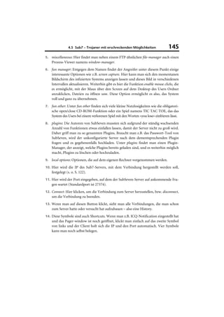 4.5 Sub7 – Trojaner mit erschreckenden Möglichkeiten               145
5. miscellaneous: Hier findet man neben einem FTP-ähnlichen file-manager auch einen
    Prozess-Viewer namens window-manager.
6. fun manager: Entgegen dem Namen findet der Angreifer unter diesem Punkt einige
    interessante Optionen wie z.B. screen capture. Hier kann man sich den momentanen
    Bildschirm des infizierten Systems anzeigen lassen und dieses Bild in verschiedenen
    Intervallen aktualisieren. Weiterhin gibt es hier die Funktion enable mouse clicks, die
    es ermöglicht, mit der Maus über den Screen auf dem Desktop des Users Ordner
    anzuklicken, Dateien zu öffnen usw. Diese Option ermöglicht es also, das System
    voll und ganz zu übernehmen.
7. fun other: Unter fun other finden sich viele kleine Nutzlosigkeiten wie die obligatori-
    sche open/close CD-ROM-Funktion oder ein Spiel namens TIC TAC TOE, das das
    System des Users bei einem verlorenen Spiel mit den Worten »you lose« einfrieren lässt.
8. plugins: Die Autoren von SubSeven mussten sich aufgrund der ständig wachsenden
    Anzahl von Funktionen etwas einfallen lassen, damit der Server nicht zu groß wird.
    Daher griff man zu so genannten Plugins. Braucht man z.B. das Passwort-Tool von
    SubSeven, wird der unkonfigurierte Server nach dem dementsprechenden Plugin
    fragen und es gegebenenfalls hochladen. Unter plugins findet man einen Plugin-
    Manager, der anzeigt, welche Plugins bereits geladen sind, und es weiterhin möglich
    macht, Plugins zu löschen oder hochzuladen.
9. local options: Optionen, die auf dem eigenen Rechner vorgenommen werden.

10. Hier wird die IP des Sub7-Servers, mit dem Verbindung hergestellt werden soll,
    festgelegt (s. o. S. 122).
11. Hier wird der Port eingegeben, auf dem der SubSeven-Server auf ankommende Fra-
    gen wartet (Standardport ist 27374).
12. Connect: Hier klicken, um die Verbindung zum Server herzustellen, bzw. disconnect,
    um die Verbindung zu beenden.
13. Wenn man auf diesen Button klickt, sieht man alle Verbindungen, die man schon
    zum Server hatte oder versucht hat aufzubauen – also eine History.
14. Diese Symbole sind auch Shortcuts. Wenn man z.B. ICQ-Notification eingestellt hat
    und das Pager-window ist noch geöffnet, klickt man einfach auf das zweite Symbol
    von links und der Client holt sich die IP und den Port automatisch. Vier Symbole
    kann man noch selbst belegen.
 