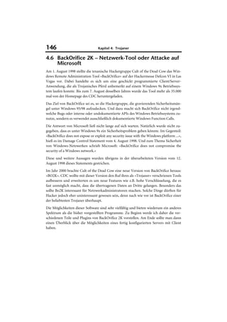 146                               Kapitel 4: Trojaner

4.6 BackOrifice 2K – Netzwerk-Tool oder Attacke auf
    Microsoft
Am 1. August 1998 stellte die texanische Hackergruppe Cult of the Dead Cow das Win-
dows Remote Administration Tool »BackOrifice« auf der Hackermesse Defcon VI in Las
Vegas vor. Dabei handelte es sich um eine geschickt programmierte Client/Server-
Anwendung, die als Trojanisches Pferd unbemerkt auf einem Windows 9x Betriebssys-
tem laufen konnte. Bis zum 7. August desselben Jahres wurde das Tool mehr als 35.000
mal von der Homepage des CDC heruntergeladen.
Das Ziel von BackOrifice sei es, so die Hackergruppe, die gravierenden Sicherheitsmän-
gel unter Windows 95/98 aufzudecken. Und dazu macht sich BackOrifice nicht irgend-
welche Bugs oder interne oder undokumentierte APIs des Windows Betriebssystems zu-
nutze, sondern es verwendet ausschließlich dokumentierte Windows Function Calls.
Die Antwort von Microsoft ließ nicht lange auf sich warten. Natürlich wurde nicht zu-
gegeben, dass es unter Windows 9x ein Sicherheitsproblem geben könnte. Im Gegenteil:
»BackOrifice does not expose or exploit any security issue with the Windows platform ...«,
hieß es im Damage Control Statement vom 4. August 1998. Und zum Thema Sicherheit
von Windows-Netzwerken schrieb Microsoft: »BackOrifice does not compromise the
security of a Windows network.«
Diese und weitere Aussagen wurden übrigens in der überarbeiteten Version vom 12.
August 1998 dieses Statements gestrichen.
Im Jahr 2000 brachte Cult of the Dead Cow eine neue Version von BackOrifice heraus:
»BO2K«. CDC wollte mit dieser Version den Ruf ihres als »Trojaner« verschrienen Tools
aufbessern und erweiterten es um neue Features wie z.B. hohe Verschlüsselung, die es
fast unmöglich macht, dass die übertragenen Daten an Dritte gelangen. Besonders das
sollte Bo2K interessant für Netzwerkadministratoren machen. Solche Dinge dürften für
Hacker jedoch eher uninteressant gewesen sein, denn nach wie vor ist BackOrifice einer
der beliebtesten Trojaner überhaupt.
Die Möglichkeiten dieser Software sind sehr vielfältig und bieten wiederum ein anderes
Spektrum als die bisher vorgestellten Programme. Zu Beginn werde ich daher die ver-
schiedenen Teile und Plugins von BackOrifice 2K vorstellen. Am Ende sollte man dann
einen Überblick über die Möglichkeiten eines fertig konfigurierten Servers mit Client
haben.
 