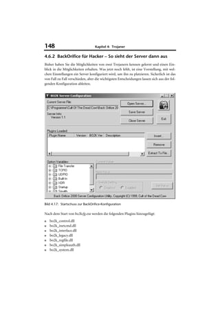 148                               Kapitel 4: Trojaner

4.6.2 BackOrifice für Hacker – So sieht der Server dann aus
Bisher haben Sie die Möglichkeiten von zwei Trojanern kennen gelernt und einen Ein-
blick in die Möglichkeiten erhalten. Was jetzt noch fehlt, ist eine Vorstellung, mit wel-
chen Einstellungen ein Server konfiguriert wird, um ihn zu platzieren. Sicherlich ist das
von Fall zu Fall verschieden, aber die wichtigsten Entscheidungen lassen sich aus der fol-
genden Konfiguration ableiten.




Bild 4.17: Startschuss zur BackOrifice-Konfiguration

Nach dem Start von bo2kcfg.exe werden die folgenden Plugins hinzugefügt:
■   bo2k_control.dll
■   bo2k_inetcmd.dll
■   bo2k_interface.dll
■   bo2k_legacy.dll
■   bo2k_regfile.dll
■   bo2k_simpleauth.dll
■   bo2k_system.dll
 