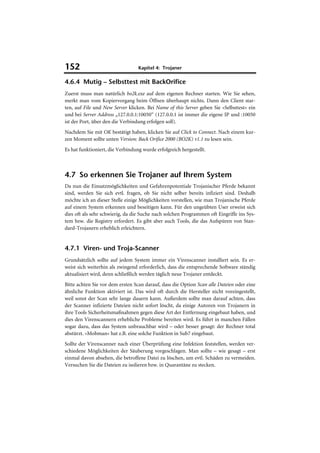 152                               Kapitel 4: Trojaner

4.6.4 Mutig – Selbsttest mit BackOrifice
Zuerst muss man natürlich bo2k.exe auf dem eigenen Rechner starten. Wie Sie sehen,
merkt man vom Kopiervorgang beim Öffnen überhaupt nichts. Dann den Client star-
ten, auf File und New Server klicken. Bei Name of this Server geben Sie »Selbsttest« ein
und bei Server Address „127.0.0.1:10050“ (127.0.0.1 ist immer die eigene IP und :10050
ist der Port, über den die Verbindung erfolgen soll).
Nachdem Sie mit OK bestätigt haben, klicken Sie auf Click to Connect. Nach einem kur-
zen Moment sollte unten Version: Back Orifice 2000 (BO2K) v1.1 zu lesen sein.
Es hat funktioniert, die Verbindung wurde erfolgreich hergestellt.



4.7 So erkennen Sie Trojaner auf Ihrem System
Da nun die Einsatzmöglichkeiten und Gefahrenpotentiale Trojanischer Pferde bekannt
sind, werden Sie sich evtl. fragen, ob Sie nicht selber bereits infiziert sind. Deshalb
möchte ich an dieser Stelle einige Möglichkeiten vorstellen, wie man Trojanische Pferde
auf einem System erkennen und beseitigen kann. Für den ungeübten User erweist sich
dies oft als sehr schwierig, da die Suche nach solchen Programmen oft Eingriffe ins Sys-
tem bzw. die Registry erfordert. Es gibt aber auch Tools, die das Aufspüren von Stan-
dard-Trojanern erheblich erleichtern.


4.7.1 Viren- und Troja-Scanner
Grundsätzlich sollte auf jedem System immer ein Virenscanner installiert sein. Es er-
weist sich weiterhin als zwingend erforderlich, dass die entsprechende Software ständig
aktualisiert wird, denn schließlich werden täglich neue Trojaner entdeckt.
Bitte achten Sie vor dem ersten Scan darauf, dass die Option Scan alle Dateien oder eine
ähnliche Funktion aktiviert ist. Das wird oft durch die Hersteller nicht voreingestellt,
weil sonst der Scan sehr lange dauern kann. Außerdem sollte man darauf achten, dass
der Scanner infizierte Dateien nicht sofort löscht, da einige Autoren von Trojanern in
ihre Tools Sicherheitsmaßnahmen gegen diese Art der Entfernung eingebaut haben, und
dies den Virenscannern erhebliche Probleme bereiten wird. Es führt in manchen Fällen
sogar dazu, dass das System unbrauchbar wird – oder besser gesagt: der Rechner total
abstürzt. »Mobman« hat z.B. eine solche Funktion in Sub7 eingebaut.
Sollte der Virenscanner nach einer Überprüfung eine Infektion feststellen, werden ver-
schiedene Möglichkeiten der Säuberung vorgeschlagen. Man sollte – wie gesagt – erst
einmal davon absehen, die betroffene Datei zu löschen, um evtl. Schäden zu vermeiden.
Versuchen Sie die Dateien zu isolieren bzw. in Quarantäne zu stecken.
 