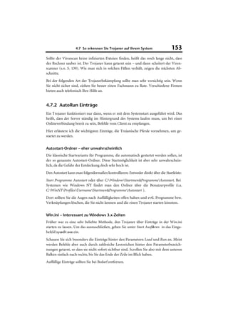 4.7 So erkennen Sie Trojaner auf Ihrem System                  153
Sollte der Virenscan keine infizierten Dateien finden, heißt das noch lange nicht, dass
der Rechner sauber ist. Der Trojaner kann getarnt sein – und dann scheitert der Viren-
scanner (s.o. S. 130). Wie man sich in solchen Fällen verhält, zeigen die nächsten Ab-
schnitte.
Bei der folgenden Art der Trojanerbekämpfung sollte man sehr vorsichtig sein. Wenn
Sie nicht sicher sind, ziehen Sie besser einen Fachmann zu Rate. Verschiedene Firmen
bieten auch telefonisch Ihre Hilfe an.


4.7.2 AutoRun Einträge
Ein Trojaner funktioniert nur dann, wenn er mit dem Systemstart ausgeführt wird. Das
heißt, dass der Server ständig im Hintergrund des Systems laufen muss, um bei einer
Onlineverbindung bereit zu sein, Befehle vom Client zu empfangen.
Hier erläutere ich die wichtigsten Einträge, die Trojanische Pferde vornehmen, um ge-
startet zu werden.


Autostart-Ordner – eher unwahrscheinlich
Die klassische Startvariante für Programme, die automatisch gestartet werden sollen, ist
der so genannte Autostart-Ordner. Diese Startmöglichkeit ist aber sehr unwahrschein-
lich, da die Gefahr der Entdeckung doch sehr hoch ist.
Den Autostart kann man folgendermaßen kontrollieren: Entweder direkt über die Startleiste:
Start Programme Autostart oder über C:WindowsStartmenüProgrammeAutostart. Bei
Systemen wie Windows NT findet man den Ordner über die Benutzerprofile (i.a.
C:WinNTProfilesUsernameStartmenüProgrammeAutostart ).
Dort sollten Sie die Augen nach Auffälligkeiten offen halten und evtl. Programme bzw.
Verknüpfungen löschen, die Sie nicht kennen und die einen Trojaner starten könnten.


Win.ini – Interessant zu Windows 3.x-Zeiten
Früher war es eine sehr beliebte Methode, den Trojaner über Einträge in der Win.ini
starten zu lassen. Um das auszuschließen, geben Sie unter Start Ausführen in das Einga-
befeld sysedit.exe ein.
Schauen Sie sich besonders die Einträge hinter den Parametern Load und Run an. Meist
werden Befehle aber auch durch zahlreiche Leerzeichen hinter den Parameterbezeich-
nungen getarnt, so dass sie nicht sofort sichtbar sind. Scrollen Sie also mit dem unteren
Balken einfach nach rechts, bis Sie das Ende der Zeile im Blick haben.
Auffällige Einträge sollten Sie bei Bedarf entfernen.
 