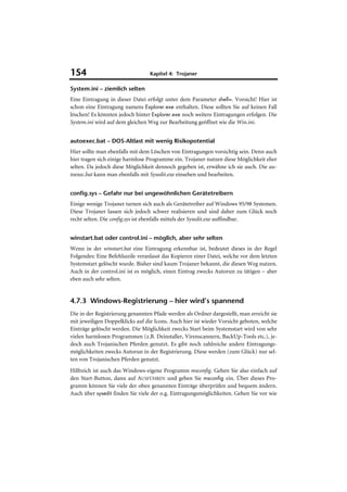 154                              Kapitel 4: Trojaner

System.ini – ziemlich selten
Eine Eintragung in dieser Datei erfolgt unter dem Parameter shell=. Vorsicht! Hier ist
schon eine Eintragung namens Explorer.exe enthalten. Diese sollten Sie auf keinen Fall
löschen! Es könnten jedoch hinter Explorer.exe noch weitere Eintragungen erfolgen. Die
System.ini wird auf dem gleichen Weg zur Bearbeitung geöffnet wie die Win.ini.


autoexec.bat – DOS-Altlast mit wenig Risikopotential
Hier sollte man ebenfalls mit dem Löschen von Eintragungen vorsichtig sein. Denn auch
hier tragen sich einige harmlose Programme ein. Trojaner nutzen diese Möglichkeit eher
selten. Da jedoch diese Möglichkeit dennoch gegeben ist, erwähne ich sie auch. Die au-
toexec.bat kann man ebenfalls mit Sysedit.exe einsehen und bearbeiten.


config.sys – Gefahr nur bei ungewöhnlichen Gerätetreibern
Einige wenige Trojaner tarnen sich auch als Gerätetreiber auf Windows 95/98 Systemen.
Diese Trojaner lassen sich jedoch schwer realisieren und sind daher zum Glück noch
recht selten. Die config.sys ist ebenfalls mittels der Sysedit.exe auffindbar.


winstart.bat oder control.ini – möglich, aber sehr selten
Wenn in der winstart.bat eine Eintragung erkennbar ist, bedeutet dieses in der Regel
Folgendes: Eine Befehlszeile veranlasst das Kopieren einer Datei, welche vor dem letzten
Systemstart gelöscht wurde. Bisher sind kaum Trojaner bekannt, die diesen Weg nutzen.
Auch in der control.ini ist es möglich, einen Eintrag zwecks Autorun zu tätigen – aber
eben auch sehr selten.


4.7.3 Windows-Registrierung – hier wird’s spannend
Die in der Registrierung genannten Pfade werden als Ordner dargestellt, man erreicht sie
mit jeweiligen Doppelklicks auf die Icons. Auch hier ist wieder Vorsicht geboten, welche
Einträge gelöscht werden. Die Möglichkeit zwecks Start beim Systemstart wird von sehr
vielen harmlosen Programmen (z.B. Deinstaller, Virenscannern, BackUp-Tools etc.), je-
doch auch Trojanischen Pferden genutzt. Es gibt noch zahlreiche andere Eintragungs-
möglichkeiten zwecks Autorun in der Registrierung. Diese werden (zum Glück) nur sel-
ten von Trojanischen Pferden genutzt.
Hilfreich ist auch das Windows-eigene Programm msconfig. Gehen Sie also einfach auf
den Start-Button, dann auf AUSFÜHREN und geben Sie msconfig ein. Über dieses Pro-
gramm können Sie viele der oben genannten Einträge überprüfen und bequem ändern.
Auch über sysedit finden Sie viele der o.g. Eintragungsmöglichkeiten. Gehen Sie vor wie
 