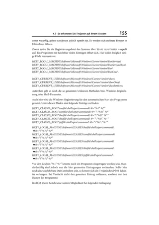 4.7 So erkennen Sie Trojaner auf Ihrem System                  155
unter msconfig, geben stattdessen jedoch sysedit ein. Es werden sich mehrere Fenster in
Editorform öffnen.
Zuerst rufen Sie die Registrierungsdatei des Systems über START AUSFÜHREN • regedit
auf. Ein Programm mit furchtbar vielen Einträgen öffnet sich. Hier sollen lediglich eini-
ge Pfade interessieren:
HKEY_LOCAL_MACHINESoftwareMicrosoftWindowsCurrentVersionRunServices
HKEY_LOCAL_MACHINESoftwareMicrosoftWindowsCurrentVersionRunServicesOnce
HKEY_LOCAL_MACHINESoftwareMicrosoftWindowsCurrentVersionRun
HKEY_LOCAL_MACHINESoftwareMicrosoftWindowsCurrentVersionRunOnce

HKEY_CURRENT_USERSoftwareMicrosoftWindowsCurrentVersionRun
HKEY_CURRENT_USERSoftwareMicrosoftWindowsCurrentVersionRunOnce
HKEY_CURRENT_USERSoftwareMicrosoftWindowsCurrentVersionRunServices
Außerdem gibt es noch die so genannten Unknown-Methoden bzw. Windows-Registrie-
rung, über Shell-Parameter.
Auch hier wird die Windows-Registrierung für den automatischen Start des Programms
genutzt. Unter diesen Pfaden sind folgende Einträge zu finden:
HKEY_CLASSES_ROOTexefileshellopencommand @="%1" %*"
HKEY_CLASSES_ROOTcomfileshellopencommand @=""%1" %*"
HKEY_CLASSES_ROOTbatfileshellopencommand @=""%1" %*"
HKEY_CLASSES_ROOThtafileshellopencommand @=""%1" %*"
HKEY_CLASSES_ROOTpiffileshellopencommand @=""%1" %*"
HKEY_LOCAL_MACHINESoftwareCLASSESbatfileshellopencommand
➥@=""%1" %*"
HKEY_LOCAL_MACHINESoftwareCLASSEScomfileshellopencommand
➥@=""%1" %*"
HKEY_LOCAL_MACHINESoftwareCLASSESexefileshellopencommand
➥@=""%1" %*"
HKEY_LOCAL_MACHINESoftwareCLASSEShtafileshellopencommand
➥@=""%1" %*"
HKEY_LOCAL_MACHINESoftwareCLASSESpiffileshellopencommand
➥@=""%1" %*"
Vor den Zeichen "%1" %*" könnte noch ein Programm eingetragen worden sein. Stan-
dardmäßig sind jedoch nur die hier genannten Eintragungen vorhanden. Sollte hier
noch eine ausführbare Datei enthalten sein, so könnte sich ein Trojanisches Pferd dahin-
ter verbergen. Bei Verdacht nicht den gesamten Eintrag entfernen, sondern nur den
Namen des Programms!
Bei ICQ-Usern besteht eine weitere Möglichkeit bei folgender Eintragung:
 