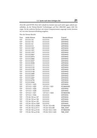 1.3 Suche nach dem richtigen Ziel                  21
(Port 80) und HTTPS (Port 443) erlaubt ist, konnte man auch nicht sagen, jedoch aus-
schließen, da der Netstat-Bericht Verbindungen auf Port 4966/4967 gegen 4:00 Uhr
zeigte. Da der entfernte Rechner mit einem Computernamen angezeigt wurde, konnten
wir von einer Intranetverbindung ausgehen.
Hier der Netstat-Bericht:
Proto   Lokale Adresse              Remote-Adresse              Zustand
TCP     0.0.0.0:135                 0.0.0.0:0                   LISTENING
TCP     0.0.0.0:135                 0.0.0.0:0                   LISTENING
TCP     0.0.0.0:161                 0.0.0.0:0                   LISTENING
TCP     0.0.0.0:512                 0.0.0.0:0                   LISTENING
TCP     0.0.0.0:1027                0.0.0.0:0                   LISTENING
TCP     0.0.0.0:1031                0.0.0.0:0                   LISTENING
TCP     0.0.0.0:1037                0.0.0.0:0                   LISTENING
TCP     0.0.0.0:2867                0.0.0.0:0                   LISTENING
TCP     0.0.0.0:2874                0.0.0.0:0                   LISTENING
TCP     0.0.0.0:2882                0.0.0.0:0                   LISTENING
TCP     0.0.0.0:3037                0.0.0.0:0                   LISTENING
TCP     0.0.0.0:3038                0.0.0.0:0                   LISTENING
TCP     0.0.0.0:3111                0.0.0.0:0                   LISTENING
TCP     0.0.0.0:3125                0.0.0.0:0                   LISTENING
TCP     0.0.0.0:3128                0.0.0.0:0                   LISTENING
TCP     0.0.0.0:3168                0.0.0.0:0                   LISTENING
TCP     0.0.0.0:3489                0.0.0.0:0                   LISTENING
TCP     0.0.0.0:3697                0.0.0.0:0                   LISTENING
TCP     0.0.0.0:4487                0.0.0.0:0                   LISTENING
TCP     0.0.0.0:4796                0.0.0.0:0                   LISTENING
TCP     0.0.0.0:5044                0.0.0.0:0                   LISTENING
TCP     127.0.0.1:1025              0.0.0.0:0                   LISTENING
TCP     127.0.0.1:1025              127.0.0.1:1031              ESTABLISHED
TCP     127.0.0.1:1026              0.0.0.0:0                   LISTENING
TCP     127.0.0.1:1028              0.0.0.0:0                   LISTENING
TCP     127.0.0.1:1031              127.0.0.1:1025              ESTABLISHED
TCP     127.0.0.1:1036              0.0.0.0:0                   LISTENING
TCP     172.24.152.xx:137           0.0.0.0:0                   LISTENING
TCP     172.24.152.xx:138           0.0.0.0:0                   LISTENING
TCP     172.24.152.xx:139           0.0.0.0:0                   LISTENING
TCP     172.24.152.xx:1029          0.0.0.0:0                   LISTENING
TCP     172.24.152.xx:3038          172.24.153.4:80             ESTABLISHED
TCP     172.24.152.xx:3111          172.24.153.4:80             TIME_WAIT
TCP     172.24.152.xx:3125          172.24.153.5:1435           ESTABLISHED
TCP     172.24.152.xx:3126          172.24.153.5:1435           TIME_WAIT
 