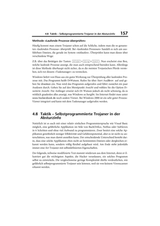 4.8 Taktik – Selbstprogrammierte Trojaner in der Absturzinfo           157
Methode »Laufende Prozesse überprüfen«
Häufig kommt man einem Trojaner schon auf die Schliche, indem man die so genann-
ten »laufenden Prozesse« überprüft. Bei »laufenden Prozessen« handelt es sich um aus-
führbare Dateien, die gerade im System »mitlaufen«. Überprüfen kann man dieses über
verschiedene Wege:
Z.B. über das Betätigen der Tasten: (AltGr)+(Strg)+(Entf). Nun erscheint eine Box,
welche laufende Prozesse anzeigt, die man auch entsprechend beenden kann. Allerdings
ist diese Methode überhaupt nicht sicher, da es die meisten Trojanischen Pferde verste-
hen, sich vor diesem »Taskmanager« zu verstecken.
Windows liefert von Haus aus ein gutes Werkzeug zur Überprüfung aller laufenden Pro-
zesse mit. Das Programm heißt DrWatson. Rufen Sie über Start Ausführen auf und ge-
ben Sie drwatson ein. Nun wird das Programm aufgerufen und führt zunächst ein paar
Analysen durch. Gehen Sie auf den Menüpunkt Ansicht und wählen Sie die Option Er-
weiterte Ansicht. Für Anfänger erweist sich Dr Watson jedoch als recht schwierig, da es
wirklich gnadenlos alles anzeigt, was Windows so hergibt. Im Internet findet man unter
www.hackerzbook.de noch andere Viewer. Bei Windows 2000 ist ein sehr guter Prozess-
Viewer integriert und kann mit dem Taskmanager aufgerufen werden.



4.8 Taktik – Selbstprogrammierte Trojaner in der
    Absturzinfo
Natürlich ist es auch mit einer relativ einfachen Programmiersprache wie Visual Basic
möglich, eine gefährliche Applikation im Stile von BackOrifice, Netbus oder SubSeven
in 6 Schritten und ohne viel Aufwand zu programmieren. Zwar besitzt eine solche Ap-
plikation gewöhnlich weniger Effektivität und Gefahrenpotential, aber es ist nicht zu un-
terschätzen, was man damit anstellen kann. Der entscheidende Unterschied besteht dar-
in, dass eine solche Applikation eben nicht an bestimmten Dateien oder dergleichen er-
kannt werden kann, sondern völlig flexibel aufgebaut wird. Am Ende steht jedenfalls
immer eine Art Trojaner mit selbstdefinierten Eigenschaften.
Der folgende, teilweise modifizierte Text stammt wiederum aus dem Internet, denn er il-
lustriert gut die wichtigsten Aspekte, die Hacker veranlassen, ein solches Programm
selbst zu entwickeln. Die vergleichsweise geringe Komplexität dürfte verdeutlichen, wie
gefährlich selbstprogrammierte Trojaner sein können, weil sie von keinem Virenscanner
erkannt werden.
 