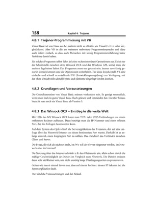 158                                Kapitel 4: Trojaner

4.8.1 Trojaner-Programmierung mit VB
Visual Basic ist von Haus aus bei weitem nicht so effektiv wie Visual C, C++ oder ver-
gleichbares. Aber VB ist die am weitesten verbreitete Programmiersprache und dazu
auch relativ einfach, so dass auch Menschen mit wenig Programmiererfahrung keine
Probleme damit haben.
Ein solches Programm selbst führt ja keine rechenintensiven Operationen aus. Es ist nur
die Schnittstelle zwischen dem Winsock OCX und der Windows API, wobei diese die
meisten Ergebnisse liefert. Das Programm muss nur getarnt sein, immer zuverlässig ge-
startet werden können und die Operationen weiterleiten. Für diese Zwecke stellt VB eine
einfache und schnell zu erstellende IDE (Entwicklungsumgebung) zur Verfügung, mit
der ohne Umschweife schnell Forms und Elemente eingefügt werden können.


4.8.2 Grundlagen und Voraussetzungen
Die Grundkenntnisse von Visual Basic müssen vorhanden sein. Es genügt vermutlich,
wenn man mal ein gutes Visual Basic-Buch gelesen und verstanden hat. Darüber hinaus
braucht man noch ein Visual Basic ab Version 5.


4.8.3 Das Winsock OCX – Einstieg in die weite Welt
Mit Hilfe des MS Winsock OCX kann man TCP- oder UDP-Verbindungen zu einem
entfernten Rechner aufbauen. Dazu benötigt man die IP-Nummer und einen offenen
Port, der die Anfragen beantworten kann.
Auf dem System des Opfers läuft die Serverapplikation des Trojaners, der auf eine An-
frage über das Netzwerk/Internet an einem bestimmten Port wartet. Deshalb ist es an-
fangs sinnvoll, einen festgelegten Port zu wählen. Das erleichtert das Verbinden zwischen
Client und Server.
Die Frage, die sich als nächstes stellt, ist: Wo soll der Server eingesetzt werden, im Netz-
werk oder im Internet?
Die Nutzung über das Internet schränkt z.B. den Filetransfer ein, allein schon durch die
mäßige Geschwindigkeit des Netzes im Vergleich zum Netzwerk. Die Dateien müssen
dann sehr viel kleiner sein, um nicht unnötig lange Übertragungszeiten zu provozieren.
Gehen wir zuerst einmal davon aus, dass auf einem Rechner, dessen IP bekannt ist, die
Serverapplikation läuft.
Hier sind die Voraussetzungen und der Ablauf.
 