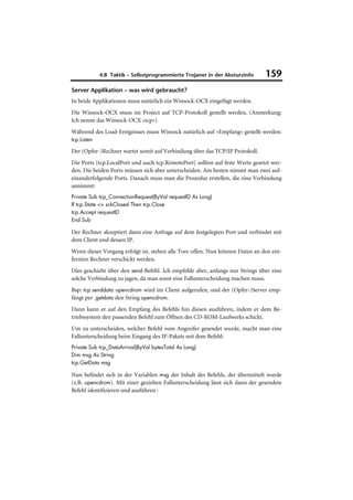 4.8 Taktik – Selbstprogrammierte Trojaner in der Absturzinfo      159
Server Applikation – was wird gebraucht?
In beide Applikationen muss natürlich ein Winsock-OCX eingefügt werden.
Die Winsock-OCX muss im Project auf TCP-Protokoll gestellt werden. (Anmerkung:
Ich nenne das Winsock-OCX »tcp«)
Während des Load-Ereignisses muss Winsock natürlich auf »Empfang« gestellt werden:
tcp.Listen

Der (Opfer-)Rechner wartet somit auf Verbindung über das TCP/IP Protokoll.
Die Ports [tcp.LocalPort und auch tcp.RemotePort] sollten auf feste Werte gesetzt wer-
den. Die beiden Ports müssen sich aber unterscheiden. Am besten nimmt man zwei auf-
einanderfolgende Ports. Danach muss man die Prozedur erstellen, die eine Verbindung
annimmt:
Private Sub tcp_ConnectionRequest(ByVal requestID As Long)
If tcp.State <> sckClosed Then tcp.Close
tcp.Accept requestID
End Sub

Der Rechner akzeptiert dann eine Anfrage auf dem festgelegten Port und verbindet mit
dem Client und dessen IP.
Wenn dieser Vorgang erfolgt ist, stehen alle Tore offen. Nun können Daten an den ent-
fernten Rechner verschickt werden.
Dies geschieht über den send-Befehl. Ich empfehle aber, anfangs nur Strings über eine
solche Verbindung zu jagen, da man sonst eine Fallunterscheidung machen muss.
Bsp: tcp.senddata opencdrom wird im Client aufgerufen, und der (Opfer-)Server emp-
fängt per .getdata den String opencdrom.
Dann kann er auf den Empfang des Befehls hin diesen ausführen, indem er dem Be-
triebssystem den passenden Befehl zum Öffnen des CD-ROM-Laufwerks schickt.
Um zu unterscheiden, welcher Befehl vom Angreifer gesendet wurde, macht man eine
Fallunterscheidung beim Eingang des IP-Pakets mit dem Befehl:
Private Sub tcp_DataArrival(ByVal bytesTotal As Long)
Dim msg As String
tcp.GetData msg

Nun befindet sich in der Variablen msg der Inhalt des Befehls, der übermittelt wurde
(z.B. opencdrom). Mit einer gezielten Fallunterscheidung lässt sich dann der gesendete
Befehl identifizieren und ausführen :
 