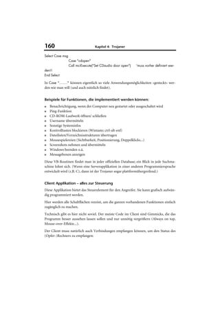 160                                Kapitel 4: Trojaner

Select Case msg
                  Case "cdopen"
                  Call mciExecute("Set CDaudio door open")   'muss vorher definiert wer-
den!!
End Select

In Case "........" können eigentlich so viele Anwendungsmöglichkeiten »gesteckt« wer-
den wie man will (und auch nützlich findet).


Beispiele für Funktionen, die implementiert werden können:
■   Benachrichtigung, wenn der Computer neu gestartet oder ausgeschaltet wird
■   Ping-Funktion
■   CD-ROM-Laufwerk öffnen/ schließen
■   Username übermitteln
■   Sonstige Systeminfos
■   Kontrolltasten blockieren (Wintaste; ctrl-alt-enf)
■   Dateilisten/Verzeichnisstrukturen übertragen
■   Mousespielereien (Sichtbarkeit, Positionierung, Doppelklicks...)
■   Screenshots nehmen und übermitteln
■   Windows beenden o.ä.
■   Messageboxen anzeigen
Diese VB-Routinen findet man in jeder offiziellen Database; ein Blick in jede Suchma-
schine lohnt sich. (Wenn eine Serverapplikation in einer anderen Programmiersprache
entwickelt wird (z.B. C), dann ist der Trojaner sogar plattformübergreifend.)


Client Applikation – alles zur Steuerung
Diese Applikation bietet das Steuerelement für den Angreifer. Sie kann grafisch aufwän-
dig programmiert werden.
Hier werden alle Schaltflächen vereint, um die ganzen vorhandenen Funktionen einfach
zugänglich zu machen.
Technisch gibt es hier nicht soviel. Der meiste Code im Client sind Gimmicks, die das
Programm besser aussehen lassen sollen und nur unnötig vergrößern (Always on top,
Mouse-over-Effekte...).
Der Client muss natürlich auch Verbindungen empfangen können, um den Status des
(Opfer-)Rechners zu empfangen:
 