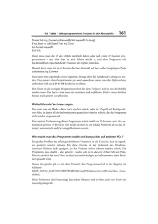 4.8 Taktik – Selbstprogrammierte Trojaner in der Absturzinfo          161
Private Sub tcp_ConnectionRequest(ByVal requestID As Long)
If tcp.State <> sckClosed Then tcp.Close
tcp.Accept requestID
End Sub

Dann muss man die IP des Opfers natürlich haben oder sich einen IP-Scanner pro-
grammieren – was hier aber zu weit führen würde –, und dem Programm mit
tcp.RemoteHost=input.text die IP-Nummer des Opfers mitteilen.

Danach kann man mit dem Remote-Rechner Kontakt auf den vorher festgelegten Ports
aufnehmen: tcp.Connect
Nun kann man eigentlich schon beginnen, Strings über die bestehende Leitung zu sen-
den. Dies passiert dann beispielsweise per send opencdrom, wenn man den Opferrechner
auffordern will, das CD-ROM-Laufwerk zu öffnen.
Der Client ist die wenigste Programmierarbeit bei dem Trojaner, weil er nur die Befehle
senden muss. Der Server aber muss sie verstehen und ausführen. Und er muss darüber
hinaus noch getarnt (stealth) sein.


Weiterführende Verbesserungen:
Das erste, was ein Hacker dann noch machen würde, wäre der Zugriff auf Konfigurati-
ons-Files, in denen all die Informationen gespeichert werden sollten, die das Programm
nicht wieder vergessen soll.
Eine weitere Verbesserung dieses Programms würde wohl ein IP-Scanner sein, der au-
tomatisch gewisse IP-Bereiche (ich denke da eher an ein lokales Netzwerk als an das In-
ternet) automatisch nach Serverapplikationen scannt.


Wie macht man das Programm stealth und kompatibel auf anderen PCs ?
Ein großes Problem bei selbst geschriebenen Trojanern ist die Tatsache, dass sie irgend-
wo gestartet werden müssen. Für diese Zwecke ist der Gebrauch des Windows-
Autostart-Ordners nicht geeignet, da der Trojaner sofort erkannt werden würde. Ein
Programm, dass stealth – also getarnt – laufen soll, ist in diesem Ordner fehl am Platz.
Dies ist nämlich der erste Platz, an dem bei merkwürdigen Verhaltensweisen eines Rech-
ners gesucht wird.
Genau das gleiche gilt es mit dem Versuch, den Programmaufruf in der Registry im
Schlüssel
HKEY_LOCAL_MACHINESOFTWAREMicrosoftWindowsCurrentVersionRun einzu-
richten.
Diese Positionen sind heutzutage fast jedem bekannt und werden auch von Tools wie
msconfig überprüft.
 