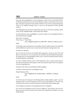 162                               Kapitel 4: Trojaner

Eine eher seltene Möglichkeit ist die Eintragung in HKEY_LOCAL_MACHINESOFT-
WAREMicrosoftWindowsCurrentVersionRunServicesOnce. Dies bewirkt einen einma-
ligen Aufruf des Programms beim nächsten Windows-Start, bei dem sich das Programm
erneut in die Registry eintragen kann (es muss nur die passende Prozedur gewählt
werden).
Eine Maßnahme, die man immer treffen kann, die aber nur die Form unsichtbar macht,
ist der Aufruf: frmPeerB.Visible = False Einfach aber effektiv.
Um das Programm etwas unauffälliger zu machen, würden evtl. auch folgende Zeilen in
den Programmcode eingefügt:
Text1.Text = Command
If Text1.Text <> "/load" Then
                 msg = MsgBox("Exception Error:00x169f!", vbCritical, "Memory error!")
End If

Dies bewirkt, dass das Programm eine InfoBox mit dem Inhalt Exception Error:00x169f!
auf den Bildschirm zaubert, wenn es nicht mit dem Parameter /load gestartet wird.
Das könnte so ablaufen:
Ein User lädt das Tool, das als Wundermittel angepriesen wurde, aus dem Netz und
führt es auf seinem PC aus. Er bekommt eine Nachricht auf den Bildschirm gezaubert,
die besagt, dass ein Ausnahmefehler auftrat (weil er nicht den /load-Parameter nutzte),
und das Programm wird beendet.
Er wird es vielleicht löschen, weil es nicht funktioniert. Was er jedoch nicht weiß, ist,
dass sich das Programm schon längst in einen Systemordner kopiert und in die Registry
zum Start eingetragen hat.
Auf diese Weise wird ein unscheinbares Äußeres gepflegt.
Zu diesem Zweck passt dann auch folgender Code:
If App.PrevInstance Then
                 mag = MsgBox("Driver already loaded.", vbOKOnly, "loading")
                 End
End If

Er bewirkt, dass das Programm die Meldung Driver already loaded. ausgibt, wenn das
Programm aktiv ist und erneut gestartet wird. Dies tritt zum Beispiel ein, wenn der User
nicht locker lässt und sich mit dem Exception Error:00x169f! nicht zufrieden gibt.
Das wichtigste an der ganzen Versteckgeschichte aber ist Folgendes:
Der Prozess des Programms wird als Service deklariert. Dies bewirkt, dass das Pro-
gramm aus der Task-Liste entfernt wird. Damit wird es eigentlich unsichtbar (nur unter
Win95/98/Me).
 