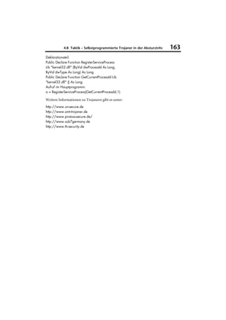 4.8 Taktik – Selbstprogrammierte Trojaner in der Absturzinfo   163
Deklarationsteil:
Public Declare Function RegisterServiceProcess
Lib "kernel32.dll" (ByVal dwProcessId As Long,
ByVal dwType As Long) As Long
Public Declare Function GetCurrentProcessId Lib
"kernel32.dll" () As Long
Aufruf im Hauptprogramm:
a = RegisterServiceProcess(GetCurrentProcessId,1)

Weitere Informationen zu Trojanern gibt es unter:
http://www.un-secure.de
http://www.anti-trojaner.de
http://www.protoss-secure.de/
http://www.sub7germany.de
http://www.th-security.de
 