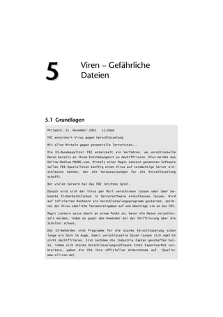 5                     Viren – Gefährliche
                      Dateien




5.1 Grundlagen
Mittwoch, 21. November 2001       11:20am

FBI entwickelt Virus gegen Verschlüsselung

Mit allen Mitteln gegen potenzielle Terroristen...

Die US-Bundespolizei FBI entwickelt ein Verfahren, um verschlüsselte
Daten bereits an ihrem Entstehungsort zu dechiffrieren. Dies meldet das
Online-Medium MSNBC.com. Mittels einer Magic Lantern genannten Software
sollen FBI-Spezialisten künftig einen Virus auf verdächtige Server ein-
schleusen   können,   der   die   Voraussetzungen   für   die   Entschlüsselung
schafft.

Bei vielen Servern hat das FBI leichtes Spiel.

Danach wird sich der Virus per Mail verschicken lassen oder über be-
kannte Sicherheitslücken in Serversoftware einschleusen lassen. Wird
auf infizierten Rechnern ein Verschlüsselungsprogramm gestartet, zeich-
net der Virus sämtliche Tastatureingaben auf und überträgt sie an das FBI.

Magic Lantern setzt damit an einem Punkt an, bevor die Daten verschlüs-
selt werden, indem es quasi dem Anwender bei der Chiffrierung über die
Schulter schaut.

Den US-Behörden sind Programme für die starke Verschlüsselung schon
lange ein Dorn im Auge. Damit verschlüsselte Daten lassen sich nämlich
nicht dechiffrieren. Erst nachdem die Industrie Fakten geschaffen hat-
te, indem sich starke Verschlüsselungssoftware trotz Exportverbot ver-
breitete, gaben die USA ihre offiziellen Widerstände auf. (Quelle:
www.silicon.de)
 