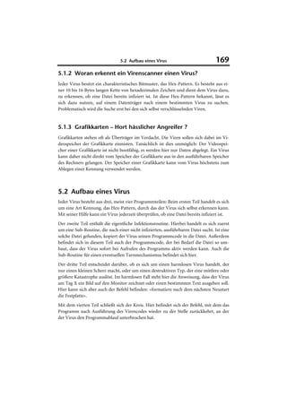 5.2 Aufbau eines Virus                            169
5.1.2 Woran erkennt ein Virenscanner einen Virus?
Jeder Virus besitzt ein charakteristisches Bitmuster, das Hex-Pattern. Es besteht aus ei-
ner 10 bis 16 Bytes langen Kette von hexadezimalen Zeichen und dient dem Virus dazu,
zu erkennen, ob eine Datei bereits infiziert ist. Ist diese Hex-Pattern bekannt, lässt es
sich dazu nutzen, auf einem Datenträger nach einem bestimmten Virus zu suchen.
Problematisch wird die Suche erst bei den sich selbst verschlüsselnden Viren.


5.1.3 Grafikkarten – Hort hässlicher Angreifer ?
Grafikkarten stehen oft als Überträger im Verdacht. Die Viren sollen sich dabei im Vi-
deospeicher der Grafikkarte einnisten. Tatsächlich ist dies unmöglich: Der Videospei-
cher einer Grafikkarte ist nicht bootfähig, es werden hier nur Daten abgelegt. Ein Virus
kann daher nicht direkt vom Speicher der Grafikkarte aus in den ausführbaren Speicher
des Rechners gelangen. Der Speicher einer Grafikkarte kann vom Virus höchstens zum
Ablegen einer Kennung verwendet werden.



5.2 Aufbau eines Virus
Jeder Virus besteht aus drei, meist vier Programmteilen: Beim ersten Teil handelt es sich
um eine Art Kennung, das Hex-Pattern, durch das der Virus sich selbst erkennen kann.
Mit seiner Hilfe kann ein Virus jederzeit überprüfen, ob eine Datei bereits infiziert ist.
Der zweite Teil enthält die eigentliche Infektionsroutine. Hierbei handelt es sich zuerst
um eine Sub-Routine, die nach einer nicht infizierten, ausführbaren Datei sucht. Ist eine
solche Datei gefunden, kopiert der Virus seinen Programmcode in die Datei. Außerdem
befindet sich in diesem Teil auch der Programmcode, der bei Bedarf die Datei so um-
baut, dass der Virus sofort bei Aufrufen des Programms aktiv werden kann. Auch die
Sub-Routine für einen eventuellen Tarnmechanismus befindet sich hier.
Der dritte Teil entscheidet darüber, ob es sich um einen harmlosen Virus handelt, der
nur einen kleinen Scherz macht, oder um einen destruktiven Typ, der eine mittlere oder
größere Katastrophe auslöst. Im harmlosen Fall steht hier die Anweisung, dass der Virus
am Tag X ein Bild auf den Monitor zeichnet oder einen bestimmten Text ausgeben soll.
Hier kann sich aber auch der Befehl befinden: »formatiere nach dem nächsten Neustart
die Festplatte«.
Mit dem vierten Teil schließt sich der Kreis. Hier befindet sich der Befehl, mit dem das
Programm nach Ausführung des Virencodes wieder zu der Stelle zurückkehrt, an der
der Virus den Programmablauf unterbrochen hat.
 