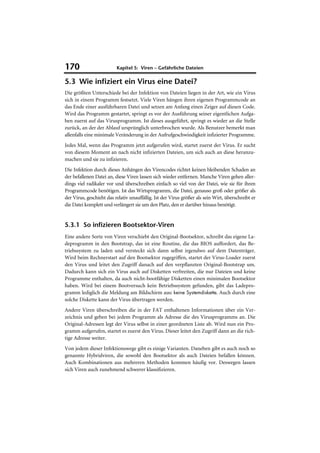 170                       Kapitel 5: Viren – Gefährliche Dateien

5.3 Wie infiziert ein Virus eine Datei?
Die größten Unterschiede bei der Infektion von Dateien liegen in der Art, wie ein Virus
sich in einem Programm festsetzt. Viele Viren hängen ihren eigenen Programmcode an
das Ende einer ausführbaren Datei und setzen am Anfang einen Zeiger auf diesen Code.
Wird das Programm gestartet, springt es vor der Ausführung seiner eigentlichen Aufga-
ben zuerst auf das Virusprogramm. Ist dieses ausgeführt, springt es wieder an die Stelle
zurück, an der der Ablauf ursprünglich unterbrochen wurde. Als Benutzer bemerkt man
allenfalls eine minimale Veränderung in der Aufrufgeschwindigkeit infizierter Programme.
Jedes Mal, wenn das Programm jetzt aufgerufen wird, startet zuerst der Virus. Er sucht
von diesem Moment an nach nicht infizierten Dateien, um sich auch an diese heranzu-
machen und sie zu infizieren.
Die Infektion durch dieses Anhängen des Virencodes richtet keinen bleibenden Schaden an
der befallenen Datei an, diese Viren lassen sich wieder entfernen. Manche Viren gehen aller-
dings viel radikaler vor und überschreiben einfach so viel von der Datei, wie sie für ihren
Programmcode benötigen. Ist das Wirtsprogramm, die Datei, genauso groß oder größer als
der Virus, geschieht das relativ unauffällig. Ist der Virus größer als sein Wirt, überschreibt er
die Datei komplett und verlängert sie um den Platz, den er darüber hinaus benötigt.


5.3.1 So infizieren Bootsektor-Viren
Eine andere Sorte von Viren verschiebt den Original-Bootsektor, schreibt das eigene La-
deprogramm in den Bootstrap, das ist eine Routine, die das BIOS auffordert, das Be-
triebssystem zu laden und versteckt sich dann selbst irgendwo auf dem Datenträger.
Wird beim Rechnerstart auf den Bootsektor zugegriffen, startet der Virus-Loader zuerst
den Virus und leitet den Zugriff danach auf den verpflanzten Original-Bootstrap um.
Dadurch kann sich ein Virus auch auf Disketten verbreiten, die nur Dateien und keine
Programme enthalten, da auch nicht-bootfähige Disketten einen minimalen Bootsektor
haben. Wird bei einem Bootversuch kein Betriebssystem gefunden, gibt das Ladepro-
gramm lediglich die Meldung am Bildschirm aus: keine Systemdiskette. Auch durch eine
solche Diskette kann der Virus übertragen werden.
Andere Viren überschreiben die in der FAT enthaltenen Informationen über ein Ver-
zeichnis und geben bei jedem Programm als Adresse die des Virusprogramms an. Die
Original-Adressen legt der Virus selbst in einer geordneten Liste ab. Wird nun ein Pro-
gramm aufgerufen, startet es zuerst den Virus. Dieser leitet den Zugriff dann an die rich-
tige Adresse weiter.
Von jedem dieser Infektionswege gibt es einige Varianten. Daneben gibt es auch noch so
genannte Hybridviren, die sowohl den Bootsektor als auch Dateien befallen können.
Auch Kombinationen aus mehreren Methoden kommen häufig vor. Deswegen lassen
sich Viren auch zunehmend schwerer klassifizieren.
 