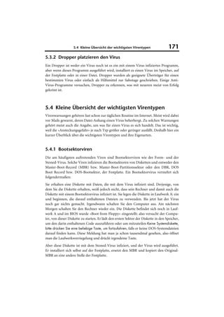 5.4 Kleine Übersicht der wichtigsten Virentypen                  171
5.3.2 Dropper platzieren den Virus
Ein Dropper ist weder ein Virus noch ist es ein mit einem Virus infiziertes Programm,
aber wenn dieses Programm ausgeführt wird, installiert es einen Virus im Speicher, auf
der Festplatte oder in einer Datei. Dropper wurden als geeignete Überträger für einen
bestimmten Virus oder einfach als Hilfsmittel zur Sabotage geschrieben. Einige Anti-
Virus-Programme versuchen, Dropper zu erkennen, was mit neueren meist von Erfolg
gekrönt ist.



5.4 Kleine Übersicht der wichtigsten Virentypen
Virenwarnungen gehören fast schon zur täglichen Routine im Internet. Meist wird dabei
vor Mails gewarnt, deren Datei-Anhang einen Virus beherbergt. Zu solchen Warnungen
gehört meist auch die Angabe, um was für einen Virus es sich handelt. Das ist wichtig,
weil die »Ansteckungsgefahr« je nach Typ größer oder geringer ausfällt. Deshalb hier ein
kurzer Überblick über die wichtigsten Virentypen und ihre Eigenarten.


5.4.1 Bootsektorviren
Die am häufigsten auftretenden Viren sind Bootsektorviren wie der Form- und der
Stoned-Virus. Solche Viren infizieren die Bootsektoren von Disketten und entweder den
Master-Boot-Record (MBR) bzw. Master-Boot-Partitionssektor oder den DBR, DOS
Boot Record bzw. DOS-Bootsektor, der Festplatte. Ein Bootsektorvirus vermehrt sich
folgendermaßen:
Sie erhalten eine Diskette mit Daten, die mit dem Virus infiziert sind. Derjenige, von
dem Sie die Diskette erhalten, weiß jedoch nicht, dass sein Rechner und damit auch die
Diskette mit einem Bootsektorvirus infiziert ist. Sie legen die Diskette in Laufwerk A: ein
und beginnen, die darauf enthaltenen Dateien zu verwenden. Bis jetzt hat der Virus
noch gar nichts gemacht. Irgendwann schalten Sie den Computer aus. Am nächsten
Morgen schalten Sie den Rechner wieder ein. Die Diskette befindet sich noch in Lauf-
werk A und im BIOS wurde »Boot from Floppy« eingestellt: also versucht der Compu-
ter, von dieser Diskette zu starten. Er lädt den ersten Sektor der Diskette in den Speicher,
um den darin enthaltenen Code auszuführen oder um mitzuteilen Keine Systemdiskette,
bitte drücken Sie eine beliebige Taste, um fortzufahren, falls er keine DOS-Systemdateien
darauf finden kann. Diese Meldung hat man ja schon tausendmal gesehen, also öffnet
man die Laufwerksverriegelung und drückt irgendeine Taste.
Aber diese Diskette ist mit dem Stoned-Virus infiziert, und der Virus wird ausgeführt.
Er installiert sich selbst auf der Festplatte, ersetzt den MBR und kopiert den Original-
MBR an eine andere Stelle der Festplatte.
 