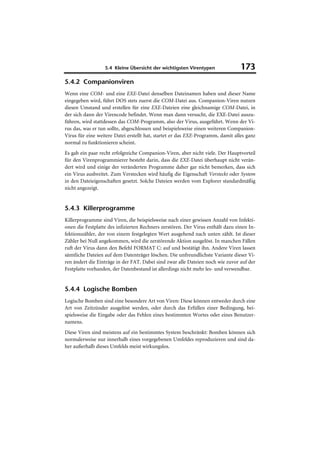 5.4 Kleine Übersicht der wichtigsten Virentypen                173
5.4.2 Companionviren
Wenn eine COM- und eine EXE-Datei denselben Dateinamen haben und dieser Name
eingegeben wird, führt DOS stets zuerst die COM-Datei aus. Companion-Viren nutzen
diesen Umstand und erstellen für eine EXE-Dateien eine gleichnamige COM-Datei, in
der sich dann der Virencode befindet. Wenn man dann versucht, die EXE-Datei auszu-
führen, wird stattdessen das COM-Programm, also der Virus, ausgeführt. Wenn der Vi-
rus das, was er tun sollte, abgeschlossen und beispielsweise einen weiteren Companion-
Virus für eine weitere Datei erstellt hat, startet er das EXE-Programm, damit alles ganz
normal zu funktionieren scheint.
Es gab ein paar recht erfolgreiche Companion-Viren, aber nicht viele. Der Hauptvorteil
für den Virenprogrammierer besteht darin, dass die EXE-Datei überhaupt nicht verän-
dert wird und einige der veränderten Programme daher gar nicht bemerken, dass sich
ein Virus ausbreitet. Zum Verstecken wird häufig die Eigenschaft Versteckt oder System
in den Dateieigenschaften gesetzt. Solche Dateien werden vom Explorer standardmäßig
nicht angezeigt.


5.4.3 Killerprogramme
Killerprogramme sind Viren, die beispielsweise nach einer gewissen Anzahl von Infekti-
onen die Festplatte des infizierten Rechners zerstören. Der Virus enthält dazu einen In-
fektionszähler, der von einem festgelegten Wert ausgehend nach unten zählt. Ist dieser
Zähler bei Null angekommen, wird die zerstörende Aktion ausgelöst. In manchen Fällen
ruft der Virus dann den Befehl FORMAT C: auf und bestätigt ihn. Andere Viren lassen
sämtliche Dateien auf dem Datenträger löschen. Die unfreundlichste Variante dieser Vi-
ren ändert die Einträge in der FAT. Dabei sind zwar alle Dateien noch wie zuvor auf der
Festplatte vorhanden, der Datenbestand ist allerdings nicht mehr les- und verwendbar.


5.4.4 Logische Bomben
Logische Bomben sind eine besondere Art von Viren: Diese können entweder durch eine
Art von Zeitzünder ausgelöst werden, oder durch das Erfüllen einer Bedingung, bei-
spielsweise die Eingabe oder das Fehlen eines bestimmten Wortes oder eines Benutzer-
namens.
Diese Viren sind meistens auf ein bestimmtes System beschränkt: Bomben können sich
normalerweise nur innerhalb eines vorgegebenen Umfeldes reproduzieren und sind da-
her außerhalb dieses Umfelds meist wirkungslos.
 