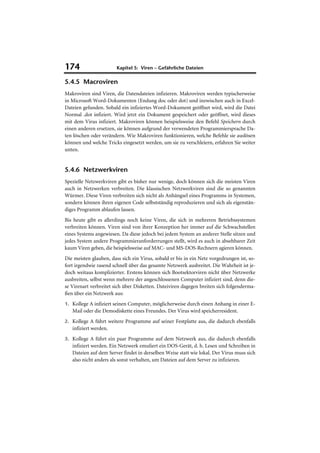 174                     Kapitel 5: Viren – Gefährliche Dateien

5.4.5 Macroviren
Makroviren sind Viren, die Datendateien infizieren. Makroviren werden typischerweise
in Microsoft Word-Dokumenten (Endung doc oder dot) und inzwischen auch in Excel-
Dateien gefunden. Sobald ein infiziertes Word-Dokument geöffnet wird, wird die Datei
Normal .dot infiziert. Wird jetzt ein Dokument gespeichert oder geöffnet, wird dieses
mit dem Virus infiziert. Makroviren können beispielsweise den Befehl Speichern durch
einen anderen ersetzen, sie können aufgrund der verwendeten Programmiersprache Da-
ten löschen oder verändern. Wie Makroviren funktionieren, welche Befehle sie auslösen
können und welche Tricks eingesetzt werden, um sie zu verschleiern, erfahren Sie weiter
unten.


5.4.6 Netzwerkviren
Spezielle Netzwerkviren gibt es bisher nur wenige, doch können sich die meisten Viren
auch in Netzwerken verbreiten. Die klassischen Netzwerkviren sind die so genannten
Würmer. Diese Viren verbreiten sich nicht als Anhängsel eines Programms in Systemen,
sondern können ihren eigenen Code selbstständig reproduzieren und sich als eigenstän-
diges Programm ablaufen lassen.
Bis heute gibt es allerdings noch keine Viren, die sich in mehreren Betriebssystemen
verbreiten können. Viren sind von ihrer Konzeption her immer auf die Schwachstellen
eines Systems angewiesen. Da diese jedoch bei jedem System an anderer Stelle sitzen und
jedes System andere Programmieranforderrungen stellt, wird es auch in absehbarer Zeit
kaum Viren geben, die beispielsweise auf MAC- und MS-DOS-Rechnern agieren können.
Die meisten glauben, dass sich ein Virus, sobald er bis in ein Netz vorgedrungen ist, so-
fort irgendwie rasend schnell über das gesamte Netzwerk ausbreitet. Die Wahrheit ist je-
doch weitaus komplizierter. Erstens können sich Bootsektorviren nicht über Netzwerke
ausbreiten, selbst wenn mehrere der angeschlossenen Computer infiziert sind, denn die-
se Virenart verbreitet sich über Disketten. Dateiviren dagegen breiten sich folgenderma-
ßen über ein Netzwerk aus:
1. Kollege A infiziert seinen Computer, möglicherweise durch einen Anhang in einer E-
   Mail oder die Demodiskette eines Freundes. Der Virus wird speicherresident.
2. Kollege A führt weitere Programme auf seiner Festplatte aus, die dadurch ebenfalls
   infiziert werden.
3. Kollege A führt ein paar Programme auf dem Netzwerk aus, die dadurch ebenfalls
   infiziert werden. Ein Netzwerk emuliert ein DOS-Gerät, d. h. Lesen und Schreiben in
   Dateien auf dem Server findet in derselben Weise statt wie lokal. Der Virus muss sich
   also nicht anders als sonst verhalten, um Dateien auf dem Server zu infizieren.
 