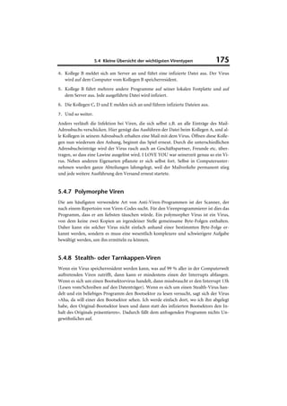 5.4 Kleine Übersicht der wichtigsten Virentypen              175
4. Kollege B meldet sich am Server an und führt eine infizierte Datei aus. Der Virus
   wird auf dem Computer vom Kollegen B speicherresident.
5. Kollege B führt mehrere andere Programme auf seiner lokalen Festplatte und auf
   dem Server aus. Jede ausgeführte Datei wird infiziert.
6. Die Kollegen C, D und E melden sich an und führen infizierte Dateien aus.

7. Und so weiter.

Anders verläuft die Infektion bei Viren, die sich selbst z.B. an alle Einträge des Mail-
Adressbuchs verschicken. Hier genügt das Ausführen der Datei beim Kollegen A, und al-
le Kollegen in seinem Adressbuch erhalten eine Mail mit dem Virus. Öffnen diese Kolle-
gen nun wiederum den Anhang, beginnt das Spiel erneut. Durch die unterschiedlichen
Adressbucheinträge wird der Virus rasch auch an Geschäftspartner, Freunde etc. über-
tragen, so dass eine Lawine ausgelöst wird. I LOVE YOU war seinerzeit genau so ein Vi-
rus. Neben anderen Eigenarten pflanzte er sich selbst fort. Selbst in Computerunter-
nehmen wurden ganze Abteilungen lahmgelegt, weil der Mailverkehr permanent stieg
und jede weitere Ausführung den Versand erneut startete.


5.4.7 Polymorphe Viren
Die am häufigsten verwendete Art von Anti-Viren-Programmen ist der Scanner, der
nach einem Repertoire von Viren-Codes sucht. Für den Virenprogrammierer ist dies das
Programm, dass er am liebsten täuschen würde. Ein polymorpher Virus ist ein Virus,
von dem keine zwei Kopien an irgendeiner Stelle gemeinsame Byte-Folgen enthalten.
Daher kann ein solcher Virus nicht einfach anhand einer bestimmten Byte-Folge er-
kannt werden, sondern es muss eine wesentlich komplexere und schwierigere Aufgabe
bewältigt werden, um ihn ermitteln zu können.


5.4.8 Stealth- oder Tarnkappen-Viren
Wenn ein Virus speicherresident werden kann, was auf 99 % aller in der Computerwelt
auftretenden Viren zutrifft, dann kann er mindestens einen der Interrupts abfangen.
Wenn es sich um einen Bootsektorvirus handelt, dann missbraucht er den Interrupt 13h
(Lesen vom/Schreiben auf den Datenträger). Wenn es sich um einen Stealth-Virus han-
delt und ein beliebiges Programm den Bootsektor zu lesen versucht, sagt sich der Virus
»Aha, da will einer den Bootsektor sehen. Ich werde einfach dort, wo ich ihn abgelegt
habe, den Original-Bootsektor lesen und dann statt des infizierten Bootsektors den In-
halt des Originals präsentieren«. Dadurch fällt dem anfragenden Programm nichts Un-
gewöhnliches auf.
 