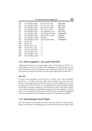 1.3 Suche nach dem richtigen Ziel                        23
TCP     193.158.209.xx:443        62.153.19.xx:1185           TIME_WAIT
TCP     193.158.209.xx:443        62.153.19.xx:1186           TIME_WAIT
TCP     193.158.209.xx:443        62.xx6.165.xx:2326          TIME_WAIT
TCP     193.158.209.xx:443        63.11.56. xx:1277           CLOSING
TCP     193.158.209.xx:443        193.158.209.xx:3121         TIME_WAIT
TCP     193.158.209.xx:443        193.158.209.xx:3128         ESTABLISHED
TCP     193.158.209.xx:443        209.154.59.xx:1202          CLOSING
TCP     193.158.209.xx:1030       0.0.0.0:0                   LISTENING
TCP     193.158.209.xx:3128       193.158.209.xx:443          ESTABLISHED
UDP     0.0.0.0:135               *:*
UDP     0.0.0.0:161               *:*
UDP     172.24.152.xx:137         *:*
UDP     172.24.152.xx:138         *:*
UDP     172.24.152.xx:1029        *:*
UDP     193.158.209.xx:137        *:*
UDP     193.158.209.xx:138        *:*
UDP     193.158.209.xx:1030       *:*



1.3.5 Keine Logdateien – das steuert wohl OFX
Logdateien des IIS konnten wir keine finden, weder im Verzeichnis C:WINNT sys-
tem32LogFiles, noch sonst wo. Dafür jedoch Meldungen der OFX-Software, die aber
keine Informationen über Verbindungen ausgab. Man kann annehmen, dass entweder
die Firewall-Logs ausgewertet werden, oder dass auf das Loggen total verzichtet wird!


Über OFX
Es waren weder Kontodaten auf dem Server zu finden, noch waren Datenbank-
Passwörter u.ä. zu finden. Man kann daher weiter annehmen, dass diese auf einem
Rechner zentral gelagert sind, und die OFX-Software auf diese zugreift bzw. sie verwal-
tet. OFX wird von den ASP-Seiten, die ungewöhnlicherweise nicht VBSCRIPT sondern
JAVASCRIPT verwenden, angesteuert, und überprüft die Daten nicht lokal; vielmehr
werden die Benutzerdaten an eine Datenbank geschickt und dort verglichen. Es werden
also z.B. bei Transaktionen die Nummern, die PIN und die vom Benutzer eingegebene
TAN der Transaktionen an OFX übergeben, welches dann Fehlercodes zurückliefert.


1.3.6 Datenübergabe durch Skripte
Nach den Scans war uns deutlich, auf welche Weise man den Server würde angreifen
können. Wir schauten uns natürlich genau an, wie die Daten beim Login angenommen
 
