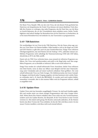 176                      Kapitel 5: Viren – Gefährliche Dateien

Der Brain-Virus, Baujahr 1986, war der erste Virus, der mit diesem Trick gearbeitet hat.
Dateiviren wie beispielsweise der Frodo-Virus können mit einem ähnlichen Trick eben-
falls ihre Existenz so verbergen, dass jedes Programm, das die Datei liest, nur die Bytes
zu Gesicht bekommt, die vor der Virusinfektion darin enthalten waren. Solche Tarnfä-
higkeiten sind jedoch häufiger bei Bootsektorviren als bei Dateiviren zu beobachten, da
es bei einem Bootsektorvirus viel einfacher ist, eine Tarnroutine zu programmieren.


5.4.9 TSR-Dateiviren
Die zweithäufigste Art von Viren ist der TSR-Dateivirus. Wie der Name schon sagt, wer-
den von Viren dieser Art Dateien befallen. Dabei handelt es sich in der Regel um COM-
und EXE-Dateien; es gibt aber auch ein paar Gerätetreiberviren. Einige Viren infizieren
Überlagerungsdateien, das sind Dateien mit der Endung *.OVL, außerdem müssen aus-
führbare Programme nicht unbedingt die Namenserweiterung COM oder EXE haben,
obwohl dies in 99 % der Fälle zutrifft.
Damit sich ein TSR-Virus verbreiten kann, muss jemand ein infiziertes Programm aus-
führen. Der Virus wird speicherresident und prüft in der Regel jedes nach ihm ausge-
führte Programm, um es ebenfalls zu infizieren, falls es noch nicht infiziert ist.
Einige Viren werden als »schnell infizierende Viren« bezeichnet. Solche Viren infizieren
eine Datei bereits, wenn sie diese nur öffnen (zum Beispiel wird bei einer Datensiche-
rung unter Umständen jede auf einem Laufwerk enthaltene Datei geöffnet). Der erste
schnell infizierende Virus war Dark Avenger. Die Infektionsroutine des Green Caterpil-
lar dagegen wird durch jeden Vorgang ausgelöst, mit dem bestimmt wird, welche Datei-
en vorhanden sind (z. B. durch den DIR-Befehl). Es wurden auch noch andere Infekti-
onsauslöser verwendet, aber in den meisten Fällen wird ein Programm infiziert, sobald
es ausgeführt wird.


5.4.10 Update-Viren
Update-Viren sind eine besonders ausgeklügelte Virenart. Sie sind nach Familien geglie-
dert und werden meist von einem einzigen Programmierer oder einer Gruppe entwi-
ckelt. Neben ihrem Hex-Pattern enthalten diese Viren nicht nur eine Versionsnummer,
sondern auch eine Update-Routine, die überprüft, ob der Virus bereits in einer Version
vertreten ist. Aber damit nicht genug: Die Routine untersucht außerdem, ob die Dateien
bereits eine ältere Version des Virus enthalten. Ist das der Fall, wird diese ersetzt. Ist eine
neuere Version installiert, wird diese nicht noch einmal infiziert.
 