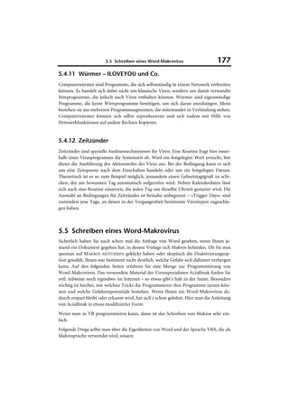 5.5 Schreiben eines Word-Makrovirus                      177
5.4.11 Würmer – ILOVEYOU und Co.
Computerwürmer sind Programme, die sich selbstständig in einem Netzwerk verbreiten
können. Es handelt sich dabei nicht um klassische Viren, sondern um damit verwandte
Störprogramme, die jedoch auch Viren enthalten können. Würmer sind eigenständige
Programme, die keine Wirtsprogramme benötigen, um sich daran anzuhängen. Meist
bestehen sie aus mehreren Programmsegmenten, die miteinander in Verbindung stehen.
Computerwürmer können sich selbst reproduzieren und sich zudem mit Hilfe von
Netzwerkfunktionen auf andere Rechner kopieren.


5.4.12 Zeitzünder
Zeitzünder sind spezielle Auslösemechanismen für Viren. Eine Routine fragt hier inner-
halb eines Virusprogramms die Systemzeit ab. Wird ein festgelegter Wert erreicht, löst
dieses die Ausführung des Aktionsteiles des Virus aus. Bei der Bedingung kann es sich
um eine Zeitspanne nach dem Einschalten handeln oder um ein festgelegtes Datum.
Theoretisch ist es so zum Beispiel möglich, jemandem einen Geburtstagsgruß zu schi-
cken, der am bewussten Tag automatisch aufgerufen wird. Neben Kalenderdaten lässt
sich auch eine Routine einsetzen, die jeden Tag um dieselbe Uhrzeit gestartet wird. Die
Auswahl an Bedingungen für Zeitzünder ist beinahe unbegrenzt – »Trigger Days« sind
zumindest jene Tage, an denen in der Vergangenheit bestimmte Virentypen zugeschla-
gen haben.



5.5 Schreiben eines Word-Makrovirus
Sicherlich haben Sie auch schon mal die Anfrage von Word gesehen, wenn Ihnen je-
mand ein Dokument gegeben hat, in dessen Vorlage sich Makros befanden. Ob Sie nun
spontan auf MAKROS AKTIVIEREN geklickt haben oder skeptisch die Deaktivierungsop-
tion gewählt, Ihnen war bestimmt nicht deutlich, welche Gefahr sich dahinter verbergen
kann. Auf den folgenden Seiten erfahren Sie eine Menge zur Programmierung von
Word-Makroviren. Das verwendete Material des Virenspezialisten Aciidfreak finden Sie
evtl. teilweise noch irgendwo im Internet – so etwas gibt’s halt in der Szene. Besonders
wichtig ist hierbei, mit welchen Tricks die Programmierer ihre Programme tarnen kön-
nen und welche Gefahrenpotentiale bestehen. Wenn Ihnen ein Word-Makrovirus da-
durch erspart bleibt oder erkannt wird, hat sich’s schon gelohnt. Hier nun die Anleitung
von Aciidfreak in etwas modifizierter Form:
Wenn man in VB programmieren kann, dann ist das Schreiben von Makros sehr ein-
fach.
Folgende Dinge sollte man über die Eigenheiten von Word und der Sprache VBA, die als
Makrosprache verwendet wird, wissen:
 