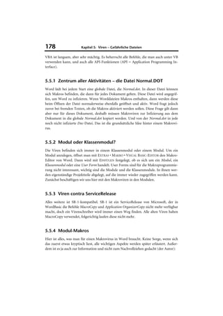 178                    Kapitel 5: Viren – Gefährliche Dateien

VBA ist langsam, aber sehr mächtig. Es beherrscht alle Befehle, die man auch unter VB
verwenden kann, und auch alle API-Funktionen (API = Application Programming In-
terface).


5.5.1 Zentrum aller Aktivitäten – die Datei Normal.DOT
Word lädt bei jedem Start eine globale Datei, die Normal.dot. In dieser Datei können
sich Makros befinden, die dann für jedes Dokument gelten. Diese Datei wird angegrif-
fen, um Word zu infizieren. Wenn Worddateien Makros enthalten, dann werden diese
beim Öffnen der Datei normalerweise ebenfalls geöffnet und aktiv. Word fragt jedoch
zuvor bei fremden Texten, ob die Makros aktiviert werden sollen. Diese Frage gilt dann
aber nur für dieses Dokument, deshalb müssen Makroviren zur Infizierung aus dem
Dokument in die globale Normal.dot kopiert werden. Und von der Normal.dot in jede
noch nicht infizierte Doc-Datei. Das ist die grundsätzliche Idee hinter einem Makrovi-
rus.


5.5.2 Modul oder Klassenmodul?
Die Viren befinden sich immer in einem Klassenmodul oder einem Modul. Um ein
Modul anzulegen, öffnet man mit EXTRAS • MAKRO • VISUAL BASIC-EDITOR den Makro-
Editor von Word. Dann wird mit EINFÜGEN festgelegt, ob es sich um ein Modul, ein
Klassenmodul oder eine User Form handelt. User Forms sind für die Makroprogrammie-
rung nicht interessant, wichtig sind die Module und die Klassenmodule. In ihnen wer-
den eigenständige Projektteile abgelegt, auf die immer wieder zugegriffen werden kann.
Zunächst beschäftigen wir uns hier mit den Makroviren in den Modulen.


5.5.3 Viren contra ServiceRelease
Alles weitere ist SR-1-kompatibel. SR-1 ist ein ServiceRelease von Microsoft, der in
WordBasic die Befehle MacroCopy und Application OrganizerCopy nicht mehr verfügbar
macht, doch ein Virenschreiber wird immer einen Weg finden. Alle alten Viren haben
MacroCopy verwendet, folgerichtig laufen diese nicht mehr.


5.5.4 Modul-Makros
Hier ist alles, was man für einen Makrovirus in Word braucht. Keine Sorge, wenn sich
das zuerst etwas kryptisch liest, alle wichtigen Aspekte werden später erläutert. Außer-
dem ist es ja auch zur Information und nicht zum Nachvollziehen gedacht (der Autor):
 