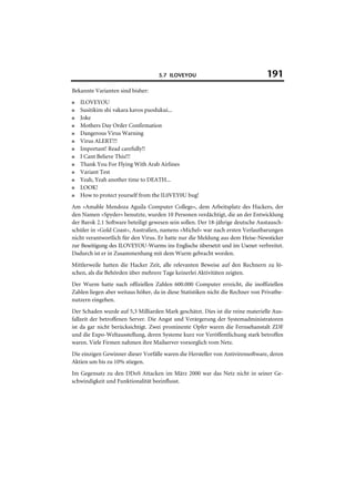 5.7 ILOVEYOU                                  191
Bekannte Varianten sind bisher:
■   ILOVEYOU
■   Susitikim shi vakara kavos puodukui...
■   Joke
■   Mothers Day Order Confirmation
■   Dangerous Virus Warning
■   Virus ALERT!!!
■   Important! Read carefully!!
■   I Cant Believe This!!!
■   Thank You For Flying With Arab Airlines
■   Variant Test
■   Yeah, Yeah another time to DEATH...
■   LOOK!
■   How to protect yourself from the IL0VEY0U bug!
Am »Amable Mendoza Aguila Computer College«, dem Arbeitsplatz des Hackers, der
den Namen »Spyder« benutzte, wurden 10 Personen verdächtigt, die an der Entwicklung
der Barok 2.1 Software beteiligt gewesen sein sollen. Der 18-jährige deutsche Austausch-
schüler in »Gold Coast«, Australien, namens »Michel« war nach ersten Verlautbarungen
nicht verantwortlich für den Virus. Er hatte nur die Meldung aus dem Heise-Newsticker
zur Beseitigung des ILOVEYOU-Wurms ins Englische übersetzt und im Usenet verbreitet.
Dadurch ist er in Zusammenhang mit dem Wurm gebracht worden.
Mittlerweile hatten die Hacker Zeit, alle relevanten Beweise auf den Rechnern zu lö-
schen, als die Behörden über mehrere Tage keinerlei Aktivitäten zeigten.
Der Wurm hatte nach offiziellen Zahlen 600.000 Computer erreicht, die inoffiziellen
Zahlen liegen aber weitaus höher, da in diese Statistiken nicht die Rechner von Privatbe-
nutzern eingehen.
Der Schaden wurde auf 5,3 Milliarden Mark geschätzt. Dies ist die reine materielle Aus-
fallzeit der betroffenen Server. Die Angst und Verärgerung der Systemadministratoren
ist da gar nicht berücksichtigt. Zwei prominente Opfer waren die Fernsehanstalt ZDF
und die Expo-Weltausstellung, deren Systeme kurz vor Veröffentlichung stark betroffen
waren. Viele Firmen nahmen ihre Mailserver vorsorglich vom Netz.
Die einzigen Gewinner dieser Vorfälle waren die Hersteller von Antivirensoftware, deren
Aktien um bis zu 10% stiegen.
Im Gegensatz zu den DDoS Attacken im März 2000 war das Netz nicht in seiner Ge-
schwindigkeit und Funktionalität beeinflusst.
 