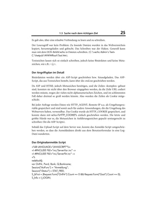 1.3 Suche nach dem richtigen Ziel                     25
Es galt also, über eine erlaubte Verbindung zu lesen und zu schreiben.
Der Lesezugriff war kein Problem: Zu lesende Dateien wurden in das Webverzeichnis
kopiert, heruntergeladen und gelöscht. Das Schreiben war der Haken. Generell kann
man mit dem DOS-Befehl echo in Dateien schreiben. (C:>echo Admin’s Test>
C:InetpubWWWRootTest.htm).

Textzeichen lassen sich so einfach schreiben, jedoch keine Binärdaten und keine Meta-
zeichen, wie z.B.: <,|,>.


Der Angriffsplan im Detail
Binärdateien werden über ein ASP-Script geschrieben bzw. hinaufgeladen. Das ASP-
Script, das aus Textzeichen besteht, kann über die cmd.exe geschrieben werden.
Da ASP und HTML jedoch Metazeichen benötigen, und die Zeilen »komplex« gebaut
sind, konnten sie nicht über den Browser eingegeben werden, da die Zeile URL codiert
werden müsste, wegen der vielen nicht alphanumerischen Zeichen, und im schlimmsten
Fall daher dreimal so groß werden könnte. Also wurden die Zeilen als Cookie mitge-
schickt.
Bei jeder Anfrage werden Daten wie HTTP_AGENT, Remote-IP u.a. als Umgebungsva-
riable gespeichert und sind somit auch für andere Anwendungen, die die Umgebung des
Webservers haben, verwendbar. Das Cookie wurde als HTTP_COOKIE gespeichert, und
konnte dann mit echo+%HTTP_COOKIE% einfach geschrieben werden. Die letzte und
größte Hürde war es, die Metazeichen in Anführungszeichen gepackt syntaxgerecht zu
schreiben (für die ASP-Scripts).
Sobald das Upload-Script auf dem Server war, konnte das Anmelde-Script umgeschrie-
ben werden, so dass die Anmeldedaten direkt aus dem Benutzerformular in eine Log-
Datei wanderten.


Das Originalanmelde-Script
<%@ LANGUAGE="JAVASCRIPT"%>
<!--#INCLUDE FILE="inc/ServerVar.inc" -->
<!--#INCLUDE FILE="inc/ServerFkt.inc" -->
<%
redefault();
var OnlNr, Pwrd, Bank, Q,Bankname;
Session("ActFunc") = "Anmeldung";
Session("iStatus") = STAT_FREE;
S_bFirst = (Request.Form("OnlNr").Count == 0 && Request.Form("Gast").Count == 0);
S_Info = I_LOGIN;
 