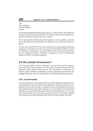 200                     Kapitel 5: Viren – Gefährliche Dateien

 next
 Set out=Nothing
 Set mapi=Nothing
end sub

Die Funktion SpreadToEmail() öffnet das Programm, in dem Windows alle Mailadressen
speichert, also das Adressbuch (WAB.EXE), um danach an alle in diesem Adressbuch ge-
speicherten Adressen eine Kopie des Virus zu senden.
Das ist die eigentliche Verbreitungsart des Programms: es wird ausgeführt, und sendet
sich an alle Adressen, die es finden kann. Nur deshalb konnte es sich rasend schnell ver-
breiten.
Wie man sieht, ist ILOVEYOU trotz seiner Einfachheit mit recht komplexen Funktionen
ausgestattet. Der Schaden, den er beim User jenseits der betroffenen Grafiker, Layourter
etc. hinterlässt, ist meist gering , es werden lediglich diverse Script Dateien überschrie-
ben. Der Schaden für ISP bzw. Maildienste ist aufgrund der nicht zu bewältigenden
Menge an E-Mails in die Millionen gegangen.



5.8 Wie arbeiten Virenscanner?
Ein Virenscanner arbeitet mit einer Datenbank, in der die Namen und die Signaturen
jedes erkennbaren Virus gespeichert sind. Die meisten Virenscanner können ihre Da-
tenbanken mittels Update ständig erweitern, dazu unterhalten die Produzenten der
Software eigene Virenlabors, beschäftigen so genannte Spürtrupps und besuchen ein-
schlägige Newsgroups, damit sie ständig auf die neuen Bedrohungen reagieren können.


5.8.1 Scannermodul
Das Scannermodul ist für das Aufspüren der Viren auf der Festplatte zuständig. Der Scan-
ner überprüft den Code einer Datei oder eines Programms. Findet der Scanner einen ver-
änderten Code oder eine Anomalie, so vergleicht er diese mit den Signaturen der Daten-
bank auf Übereinstimmung mit dem Code eines Virus. Das Verfahren nennt sich Pattern
Matching. Das Scannermodul erkennt auch Strings und Verhaltensweisen von Viren und
kann damit potentiell auch Viren erkennen, die noch nicht in der Datenbank enthalten
sind. Bei diesen Scans ist die Fehlerquote leider höher als bei der normalen Virensuche.
 