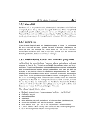5.8 Wie arbeiten Virenscanner?                           201
5.8.2 Virenschild
Der Virenschild ist ein speicherresidentes, im Hintergrund arbeitendes Scanmodul. Es ist
so eingestellt, dass es ständig in Echtzeit alle Zugriffe des Users auf Dateien verfolgt. Wird
eine Datei z.B. gestartet, markiert, umbenannt oder aus dem Netz geladen, untersucht der
Virenschild diese sofort und meldet sich wenn nötig. Der Nachteil eines Virenschildes ist,
dass je nach Virenprogramm die Systemperformance unter einem aktivierten Schild leidet.


5.8.3 Desinfizierer
Wenn ein Virus festgestellt wird, tritt das Desinfiziermodul in Aktion. Der Desinfizierer
hat je nach Infektion verschiede Optionen, die Datei zu entfernen. Entweder wird die
Datei von dem Virus bereinigt bzw. isoliert, wobei die Datei in ein »Quarantä-
neverzeichnis« verschoben wird, oder die Datei wird gelöscht, wenn der Desinfizierer
keine Möglichkeit hat, die Datei anderweitig zu bereinigen.


5.8.4 Kriterien für die Auswahl eines Virenschutzprogramms
Auf dem Markt sind unterschiedlichste Programme teilweise gratis, teilweise im Bereich
von rund 50 Euro für den Privatgebrauch erhältlich. Unternehmen müssen aus lizenz-
rechtlichen Gründen im Allgemeinen immer eine Firmenlizenz erwerben, erhalten dafür
aber auch meist besseren Support. Welches das Programm Ihrer Wahl sein sollte, ist
schwierig zu beschreiben. Grundsätzlich hinken alle Programme hinter der Virenent-
wicklung her, der betriebene Aufwand bei den Herstellern zur zeitnahen Anpassung ist
also sicherlich wichtig. Geschwindigkeit und Qualität sollten ausschlaggebend sein, wo-
bei Sie sich an einschlägigen Tests orientieren sollten, denn Sie können das nicht selbst
ausprobieren. Im Netzwerk sind Hintergundfunktionen sicherlich relevanter, als wenn
Sie nur alle paar Tage mal ein Programm aus dem Internet herunterladen. Welchen
Aufwand Sie betreiben wollen oder müssen, hängt davon ab, wie groß das Risiko einer
Infektion und wie teuer die Wiederherstellung der Daten wäre.
Man sollte auf folgende Kriterien achten:
■   Häufigkeit der angebotenen Programmupdates ( am besten 1 Mal die Woche)
■   Qualität des Supports
■   Scangeschwindigkeit
■   Scanqualität
■   Ist ein Scan im Hintergrund möglich oder ist das System beim Scannen blockiert?
■   Erkennt das Programm Viren bereits während des Downloads?
■   Ist die Software in der Lage, Viren auch in komprimierten Dateien zu finden?
■   Kann die Software E-Mail-Anhänge (Attachments) vor der Ausführung überprüfen?
■   Ist die Bedienung komfortabel oder unnötig kompliziert?
 