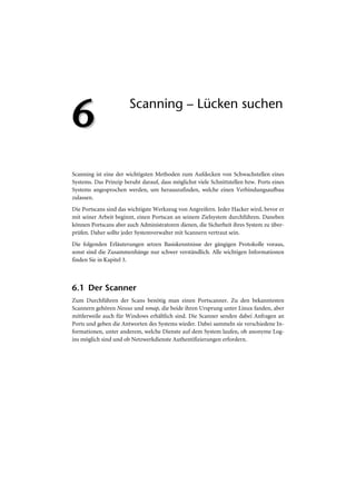 6                      Scanning – Lücken suchen




Scanning ist eine der wichtigsten Methoden zum Aufdecken von Schwachstellen eines
Systems. Das Prinzip beruht darauf, dass möglichst viele Schnittstellen bzw. Ports eines
Systems angesprochen werden, um herauszufinden, welche einen Verbindungsaufbau
zulassen.
Die Portscans sind das wichtigste Werkzeug von Angreifern. Jeder Hacker wird, bevor er
mit seiner Arbeit beginnt, einen Portscan an seinem Zielsystem durchführen. Daneben
können Portscans aber auch Administratoren dienen, die Sicherheit ihres System zu über-
prüfen. Daher sollte jeder Systemverwalter mit Scannern vertraut sein.
Die folgenden Erläuterungen setzen Basiskenntnisse der gängigen Protokolle voraus,
sonst sind die Zusammenhänge nur schwer verständlich. Alle wichtigen Informationen
finden Sie in Kapitel 3.



6.1 Der Scanner
Zum Durchführen der Scans benötig man einen Portscanner. Zu den bekanntesten
Scannern gehören Nessus und nmap, die beide ihren Ursprung unter Linux fanden, aber
mittlerweile auch für Windows erhältlich sind. Die Scanner senden dabei Anfragen an
Ports und geben die Antworten des Systems wieder. Dabei sammeln sie verschiedene In-
formationen, unter anderem, welche Dienste auf dem System laufen, ob anonyme Log-
ins möglich sind und ob Netzwerkdienste Authentifizierungen erfordern.
 