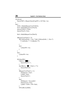 26                             Kapitel 1: Der Banken-Hack

if (S_bFirst) {
     Session("bIE") = (Request.QueryString("IE") == 0) ? false : true ;
}
else {
     OnlNr = MakeStr(Request.Form("OnlNr"));
     Pwrd = MakeStr(Request.Form("Pwrd"));
     Session("OnlNr") = OnlNr;
     Session("Pwrd") = Pwrd;

   Bank = MakeStr(Request.Form("Bank"));

   if(Request.Form("Gast") != 1){
       if((S_ChkNum(OnlNr, 1, 6)=="" && S_ChkNum(OnlNr, 1, 10)=="")
          || trim(Pwrd)=="" || trim(Bank)==""){
            ;
       }
       else {
            S_bInputOK = true;
       }
   }
   else {
       S_bInputOK = true;
   }

   if(S_bInputOK) {
       if (Bank == "VuW") {
            Session("Bank") = 1;
       }
       else if(Bank == "BV" || Bank == "") {
            Session("Bank")=0;
       }
       if(Request.Form("Gast") == 1) {
            OFX.Request = "Gast";
            S_RQStr = Bank;
            Session("Gast")=1;
       }
       else {
            OFX.Request = "AccountInfo";
            OFX.Password = Pwrd;
            S_RQStr = OnlNr + TZN + Bank;
       }
       OFX.SndRcv (S_RQStr);
 