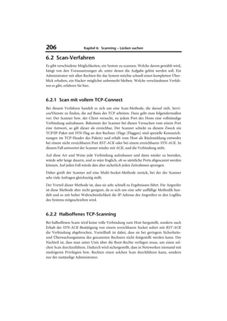 206                      Kapitel 6: Scanning – Lücken suchen

6.2 Scan-Verfahren
Es gibt verschiedene Möglichkeiten, ein System zu scannen. Welche davon gewählt wird,
hängt von den Voraussetzungen ab, unter denen die Aufgabe gelöst werden soll. Ein
Administrator mit allen Rechten für das System möchte schnell einen kompletten Über-
blick erhalten, ein Hacker möglichst unbemerkt bleiben. Welche verschiedenen Verfah-
ren es gibt, erfahren Sie hier.


6.2.1 Scan mit vollem TCP-Connect
Bei diesem Verfahren handelt es sich um eine Scan-Methode, die darauf zielt, Servi-
ces/Dienste zu finden, die auf Basis des TCP arbeiten. Dazu geht man folgendermaßen
vor: Der Scanner bzw. der Client versucht, zu jedem Port des Hosts eine vollständige
Verbindung aufzubauen. Bekommt der Scanner bei diesen Versuchen vom einem Port
eine Antwort, so gilt dieser als erreichbar. Der Scanner schickt zu diesem Zweck ein
TCP/IP-Paket mit SYN-Flag an den Rechner (Flags [Flaggen] sind spezielle Kennzeich-
nungen im TCP-Header des Pakets) und erhält vom Host als Rückmeldung entweder
bei einem nicht erreichbaren Port RST-ACK oder bei einem erreichbaren SYN-ACK. In
diesem Fall antwortet der Scanner wieder mit ACK, und die Verbindung steht.
Auf diese Art und Weise jede Verbindung aufzubauen und dann wieder zu beenden,
würde sehr lange dauern, und es wäre fraglich, ob so sämtliche Ports abgescannt werden
können. Auf jeden Fall würde dies aber sicherlich jeden Zeitrahmen sprengen.
Daher greift der Scanner auf eine Multi-Socket-Methode zurück, bei der der Scanner
sehr viele Anfragen gleichzeitig stellt.
Der Vorteil dieser Methode ist, dass sie sehr schnell zu Ergebnissen führt. Für Angreifer
ist diese Methode aber nicht geeignet, da es sich um eine sehr auffällige Methodik han-
delt und so mit hoher Wahrscheinlichkeit die IP-Adresse des Angreifers in den Logfiles
des Systems mitgeschrieben wird.


6.2.2 Halboffenes TCP-Scanning
Bei halboffenen Scans wird keine volle Verbindung zum Host hergestellt, sondern nach
Erhalt der SYN-ACK-Bestätigung von einem erreichbaren Socket sofort mit RST-ACK
die Verbindung abgebrochen. Vorteilhaft ist dabei, dass sie bei geringem Sicherheits-
und Überwachungsstatus des gescannten Rechners nicht festgestellt werden kann. Der
Nachteil ist, dass man unter Unix über die Root-Rechte verfügen muss, um einen sol-
chen Scan durchzuführen. Dadurch wird sichergestellt, dass in Netzwerken niemand mit
niedrigeren Privilegien bzw. Rechten einen solchen Scan durchführen kann, sondern
nur der zuständige Administrator.
 